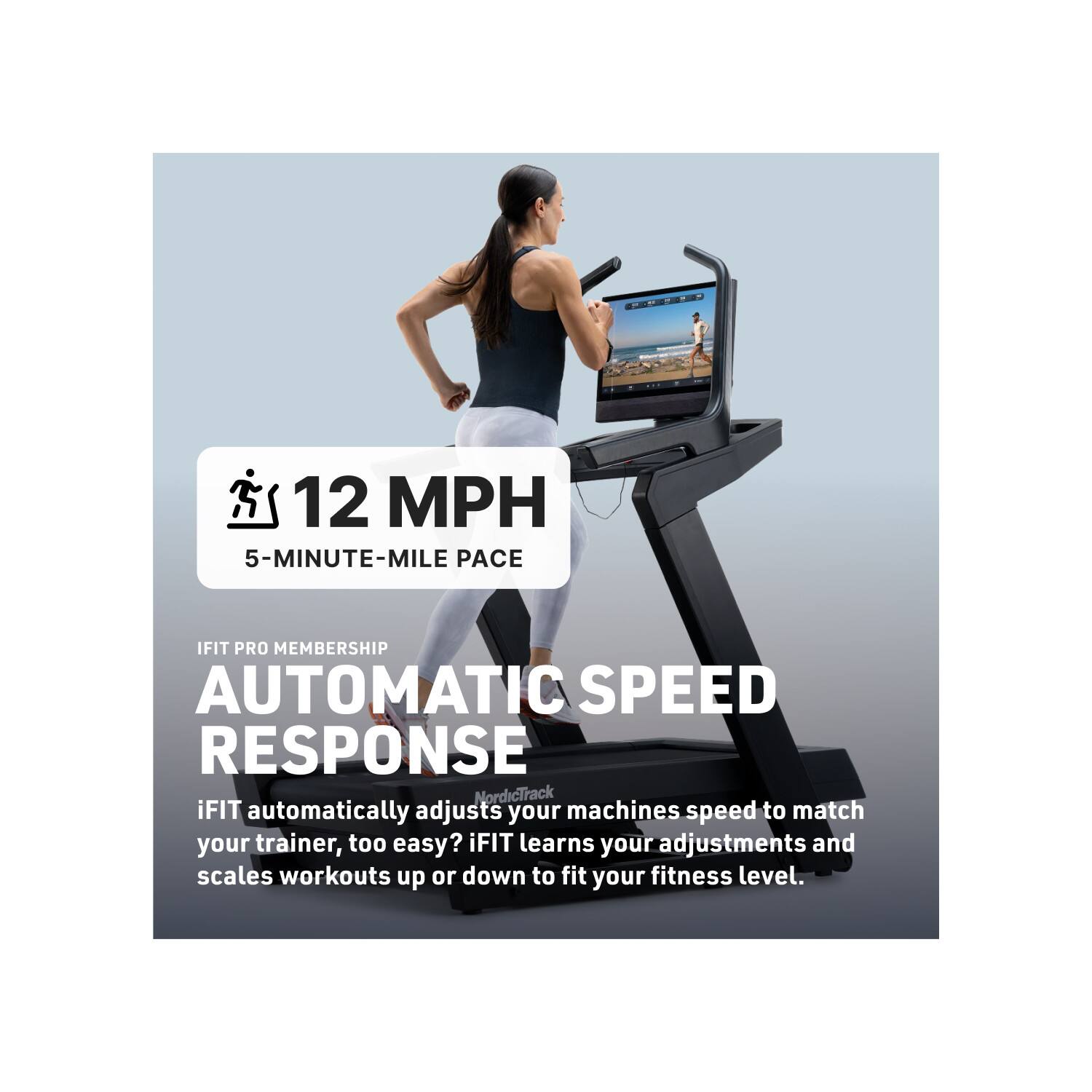 12 MPH  
5-MINUTE-MILE PACE  

IFIT PRO MEMBERSHIP  
AUTOMATIC SPEED RESPONSE  

iFIT automatically adjusts your machine's speed to match your trainer. Too easy? iFIT learns your adjustments and scales workouts up or down to fit your fitness level.