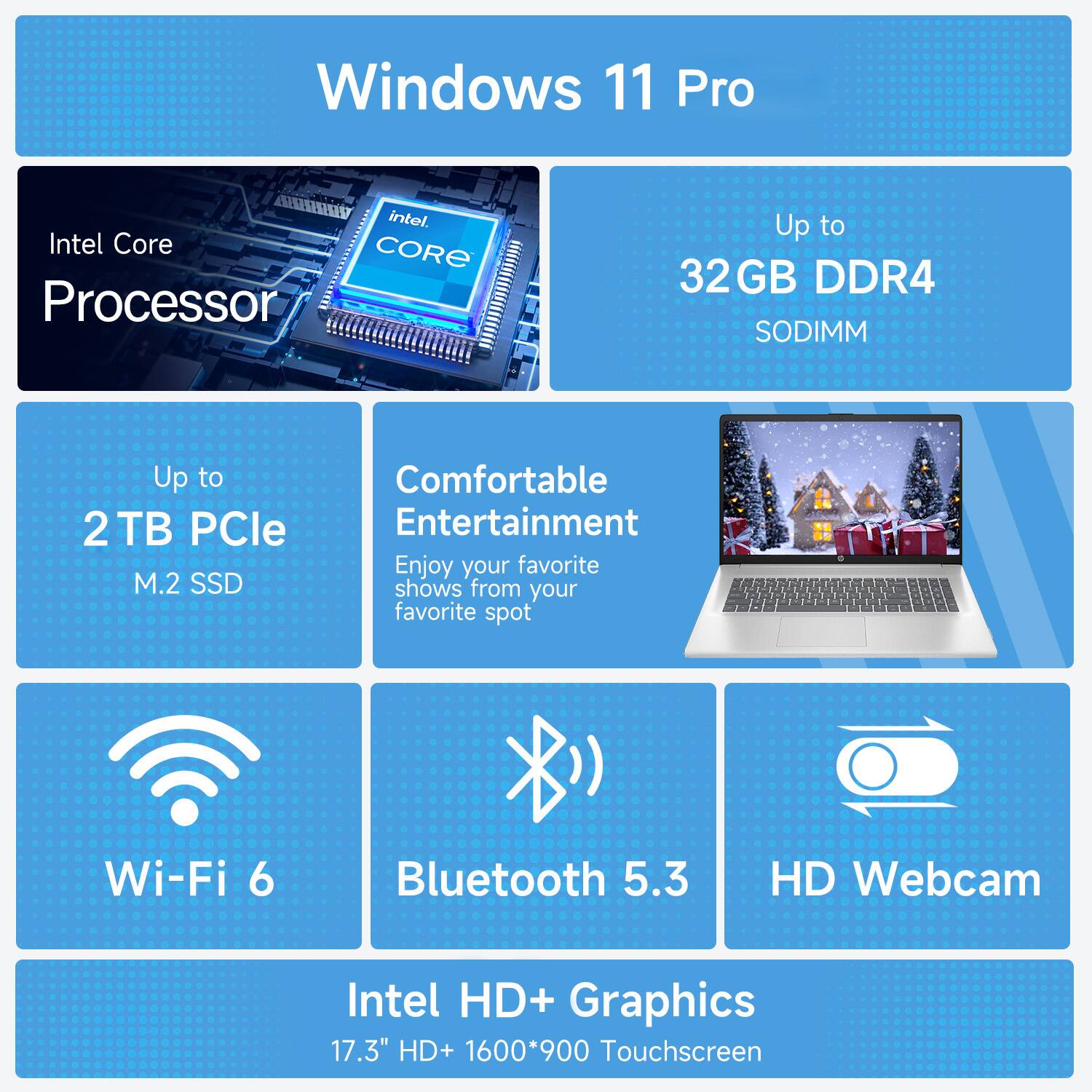 Windows 11 Pro  
Intel Core Processor  
Up to 32GB DDR4 SODIMM  
Up to 2 TB PCIe M.2 SSD  
Comfortable Entertainment  
Enjoy your favorite shows from your favorite spot  
Wi-Fi 6  
Bluetooth 5.3  
HD Webcam  
Intel HD+ Graphics  
17.3" HD+ 1600*900 Touchscreen