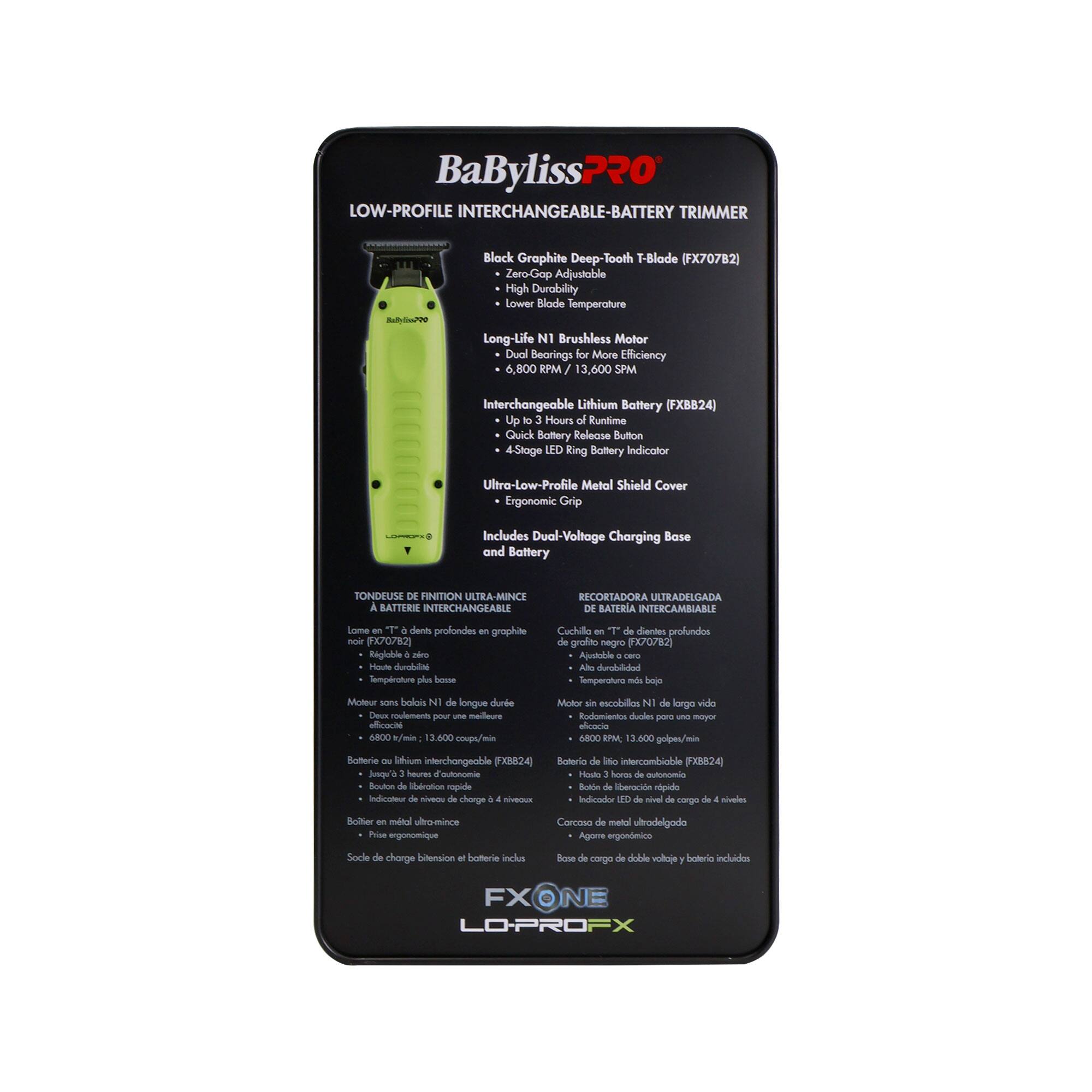 BaBylissPRO LOW-PROFILE INTERCHANGEABLE-BATTERY TRIMMER  
Black Graphite Deep-Tooth T-Blade (FX707B2)  
Zero-Gap Adjustable High Durability Lower Blade Temperature Long-Life N1 Brushless Motor Dual Bearings for More Efficiency 6,800 RPM 3,600 SPM  
Interchangeable Lithium Battery (FXB824) Up to 3 Hours of Runtime Quick Battery Release Button 4-Stage LED Battery Indicator Ultra-Low-Profile Metal Shield Cover Ergonomic Grip Includes Dual-Voltage Charging Base and Battery  

TONDEUSE DE NITION ULTRA-MINCE SATTERS INTERCHANGEABLE RECORTADORA ULTRADELGADA DE BATERIA INTERCAMBIABLE  
Lame à dents profondes graphite noir (FX707B2)  
Ajustable care zéro Température basse moteur sans balais N1 de longue durée pour une meilleure efficacité 6,800 RPM 3,600 SPM  
Batterie au lithium interchangeable (FXB824) Jusqu'à 3 heures d'autonomie Bouton de libération rapide de la batterie