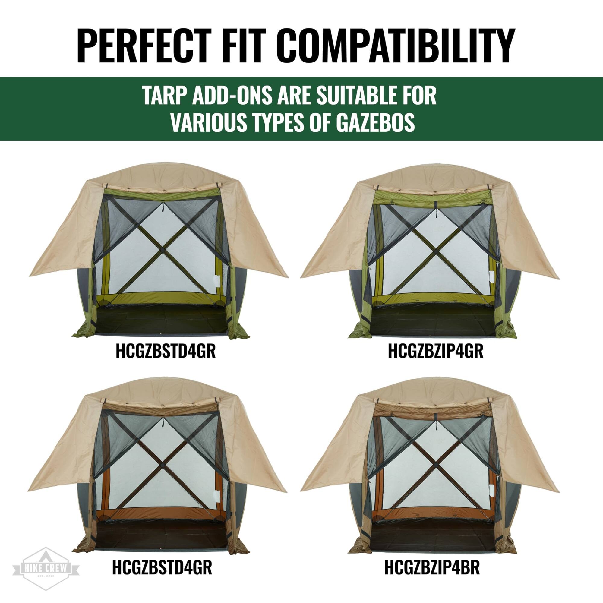 PERFECT FIT COMPATIBILITY
TARP ADD-ONS ARE SUITABLE FOR VARIOUS TYPES OF GAZEBOS
HCGZBSTD4GR
HCGZBZIP4GR
HCGZBSTD4GR
HCGZBZIP4BR
HIKE CREW