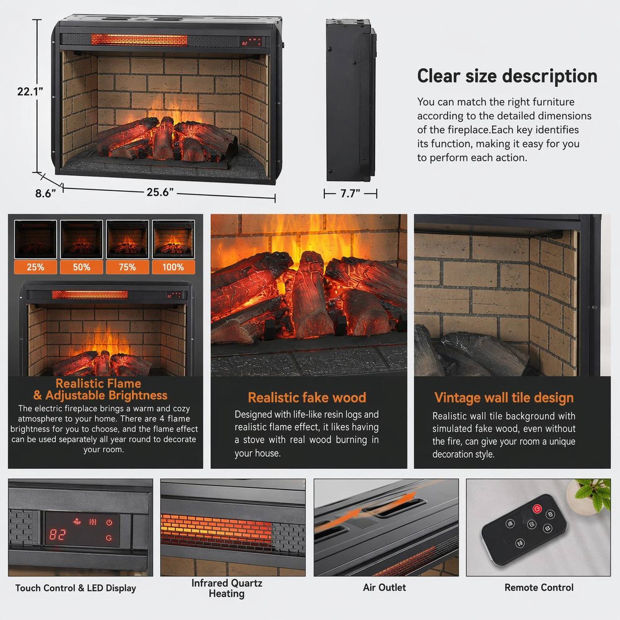 22.1" Clear size description  
You can match the right furniture according to the detailed dimensions of the fireplace. Each key identifies its function, making it easy for you to perform each action.  
8.6" 25.6" 7.7"  

Realistic Flame & Adjustable Brightness  
The electric fireplace brings a warm and cozy atmosphere to your home. There are 4 flame brightness for you to choose, and the flame effect can be used separately all year round to decorate your room.  

Realistic fake wood  
Designed with life-like resin logs and realistic flame effect, it likes having a stove with real wood burning in your house.  

Vintage wall tile design  
Realistic wall tile background with simulated fake wood, even without the fire, can give your room a unique decoration style.  

Touch Control & LED Display  
Infrared Quartz Heating  
Air Outlet  
Remote Control