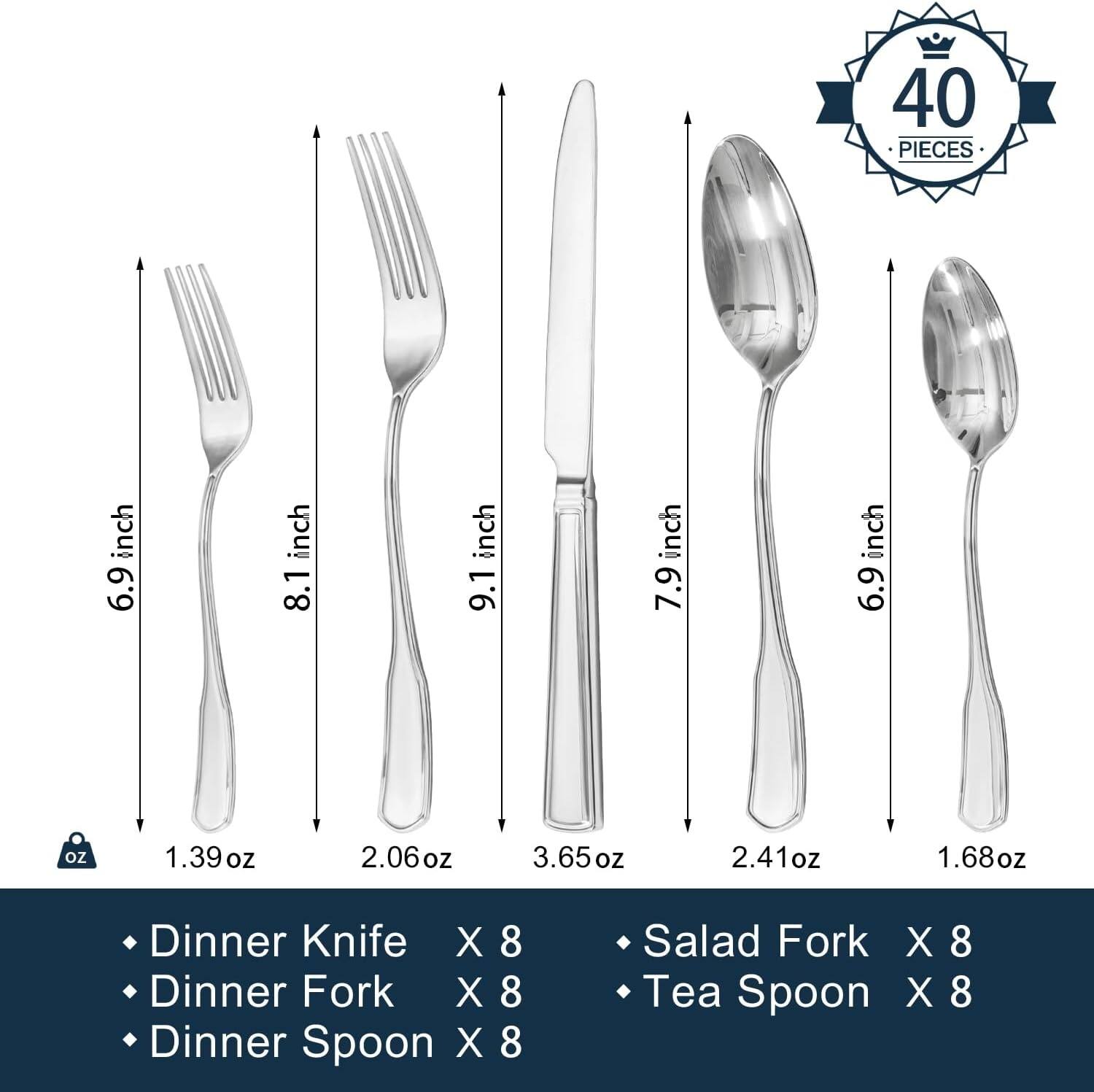 40 PIECES

- Dinner Knife X 8 (9.1 inch, 3.65 oz)
- Dinner Fork X 8 (8.1 inch, 2.06 oz)
- Dinner Spoon X 8 (7.9 inch, 2.41 oz)
- Salad Fork X 8 (6.9 inch, 1.39 oz)
- Tea Spoon X 8 (6.9 inch, 1.68 oz)