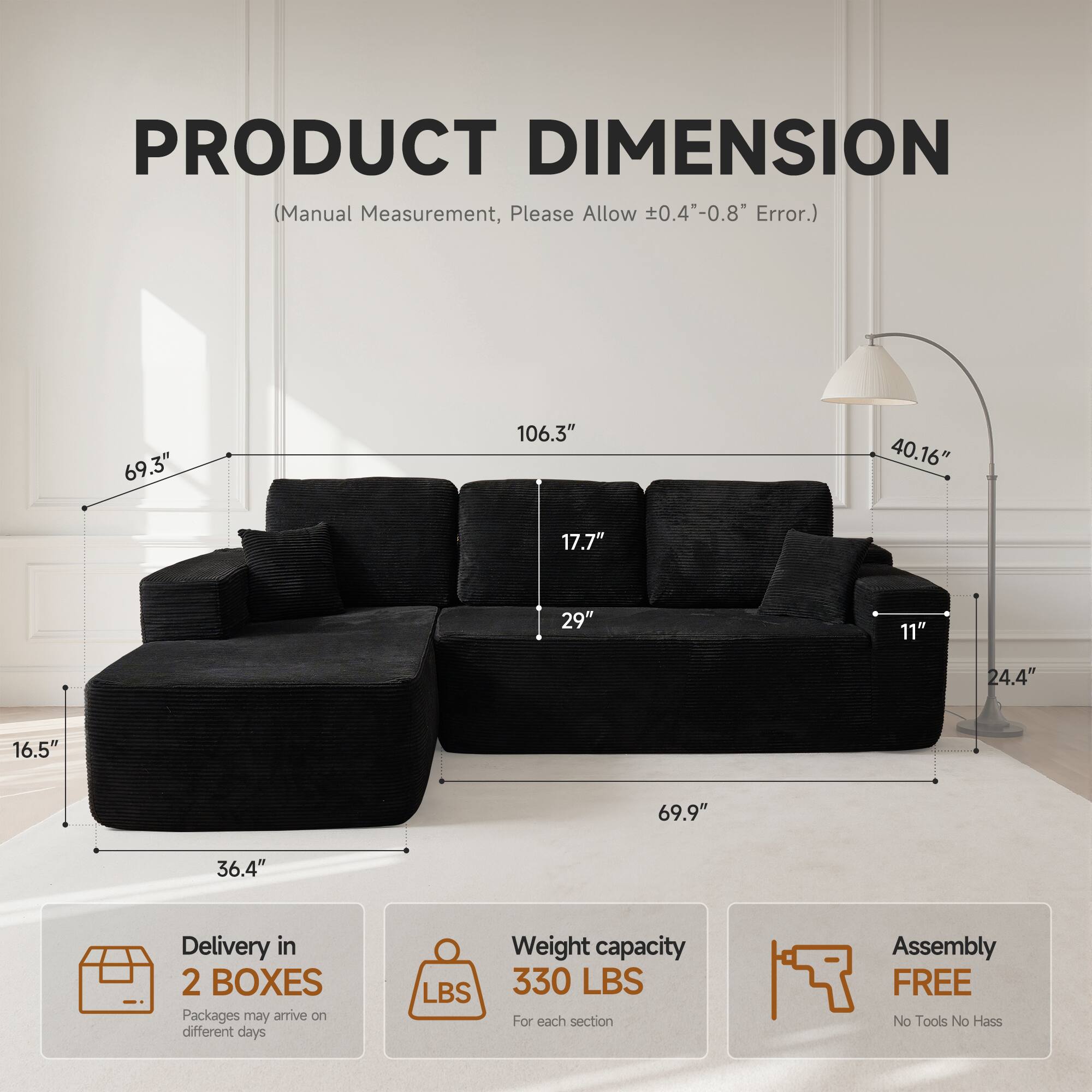 PRODUCT DIMENSION  
(Manual Measurement, Please Allow ±0.4"-0.8" Error.)  

69.3"  
106.3"  
40.16"  
17.7"  
29"  
11"  
24.4"  
16.5"  
69.9"  
36.4"  

Delivery in 2 BOXES  
Packages may arrive on different days  

Weight capacity 330 LBS  
For each section  

Assembly FREE  
No Tools No Hassle
