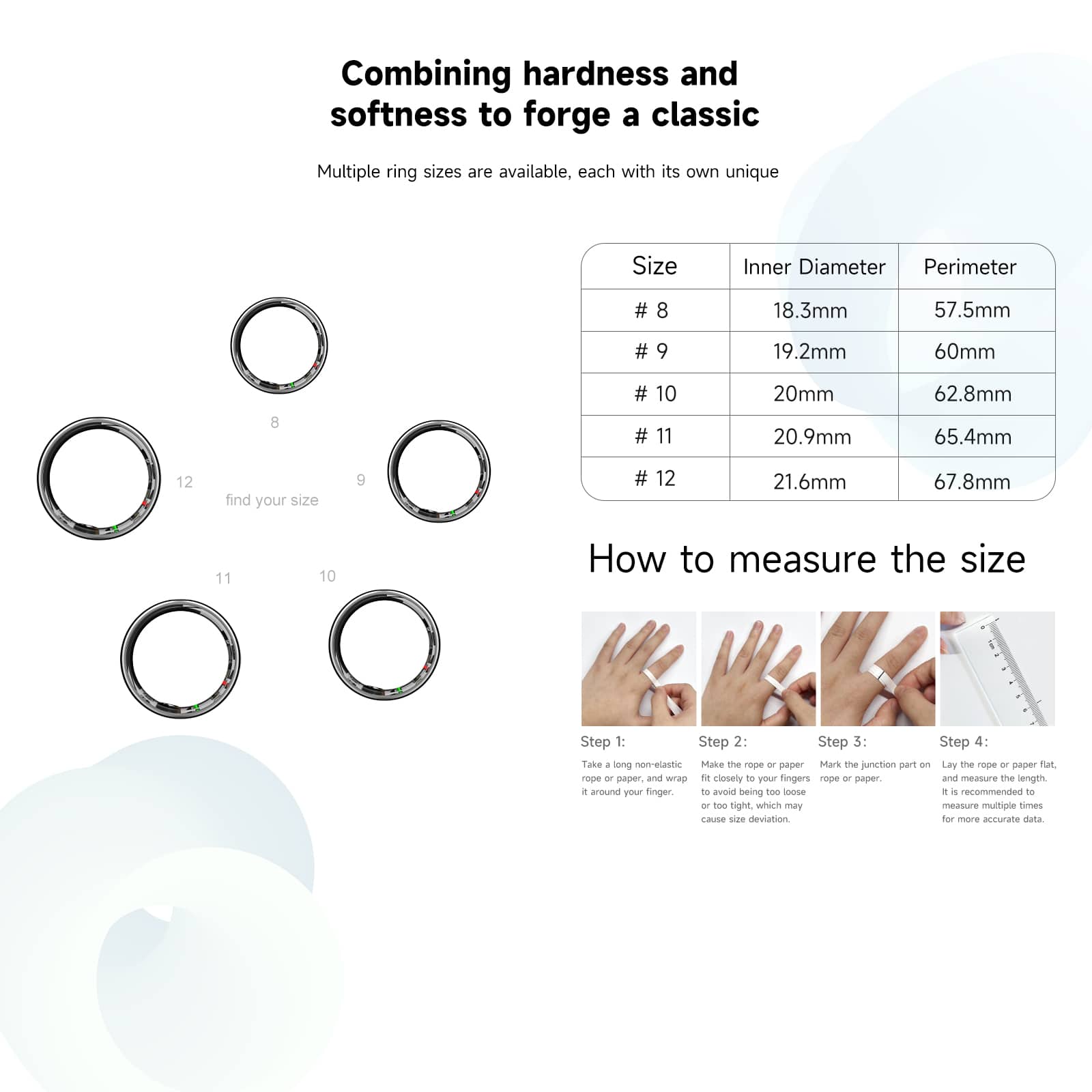 Combining hardness and softness to forge a classic Multiple ring sizes are available, each with its own unique Size Inner Diameter Perimeter # 8 18.3mm 57.5mm # 9 19.2mm 60mm # 10 20mm 20.9mm 62.8mm # 11 21.6mm 67.8mm # 12 22.4mm 69.9mm Find your size 9 # 12 23.2mm 71.9mm How to measure the size Step 1: Step 2: Step 3: Step 4: Take a non-elastic measuring tape. Measure the circumference around your finger to get the diameter. Recommended to measure multiple times to ensure accuracy.