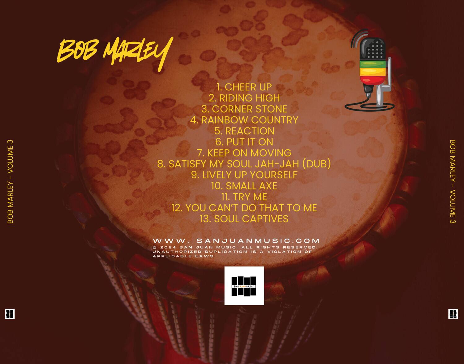 BOB MARLEY - VOLUME 3

1. CHEER UP
2. RIDING HIGH
3. CORNER STONE
4. RAINBOW COUNTRY
5. REACTION
6. PUT IT ON
7. KEEP ON MOVING
8. SATISFY MY SOUL JAH-JAH (DUB)
9. LIVELY UP YOURSELF
10. SMALL AXE
11. TRY ME
12. YOU CAN'T DO THAT TO ME
13. SOUL CAPTIVES

www.SANJUANMUSIC.COM

© 2024 SAN JUAN MUSIC. ALL RIGHTS RESERVED. UNAUTHORIZED DUPLICATION IS A VIOLATION OF APPLICABLE LAWS.

BOB MARLEY - VOLUME 3 - Amck 0