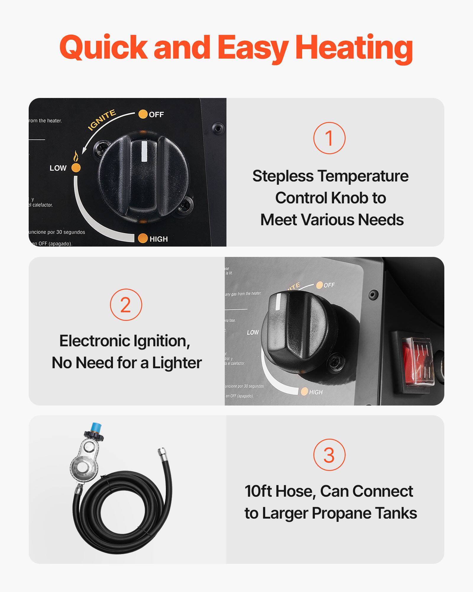Quick and Easy Heating

1. Stepless Temperature Control Knob to Meet Various Needs

2. Electronic Ignition, No Need for a Lighter

3. 10ft Hose, Can Connect to Larger Propane Tanks