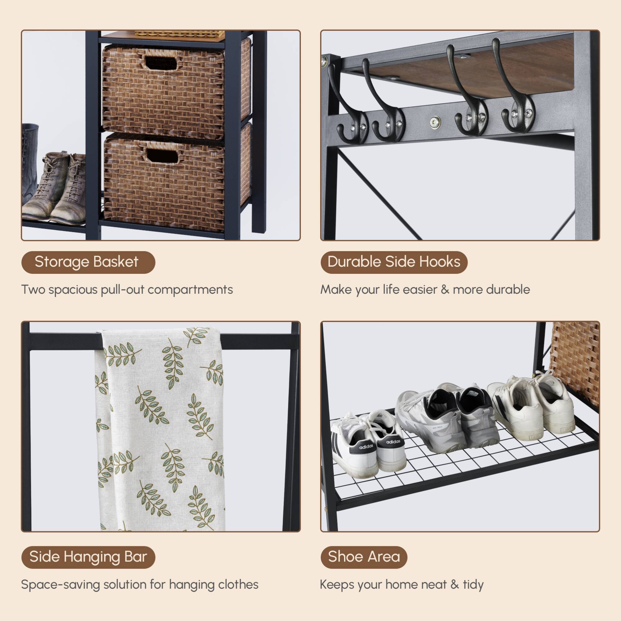 - **Storage Basket**
  - Two spacious pull-out compartments

- **Durable Side Hooks**
  - Make your life easier & more durable

- **Side Hanging Bar**
  - Space-saving solution for hanging clothes

- **Shoe Area**
  - Keeps your home neat & tidy