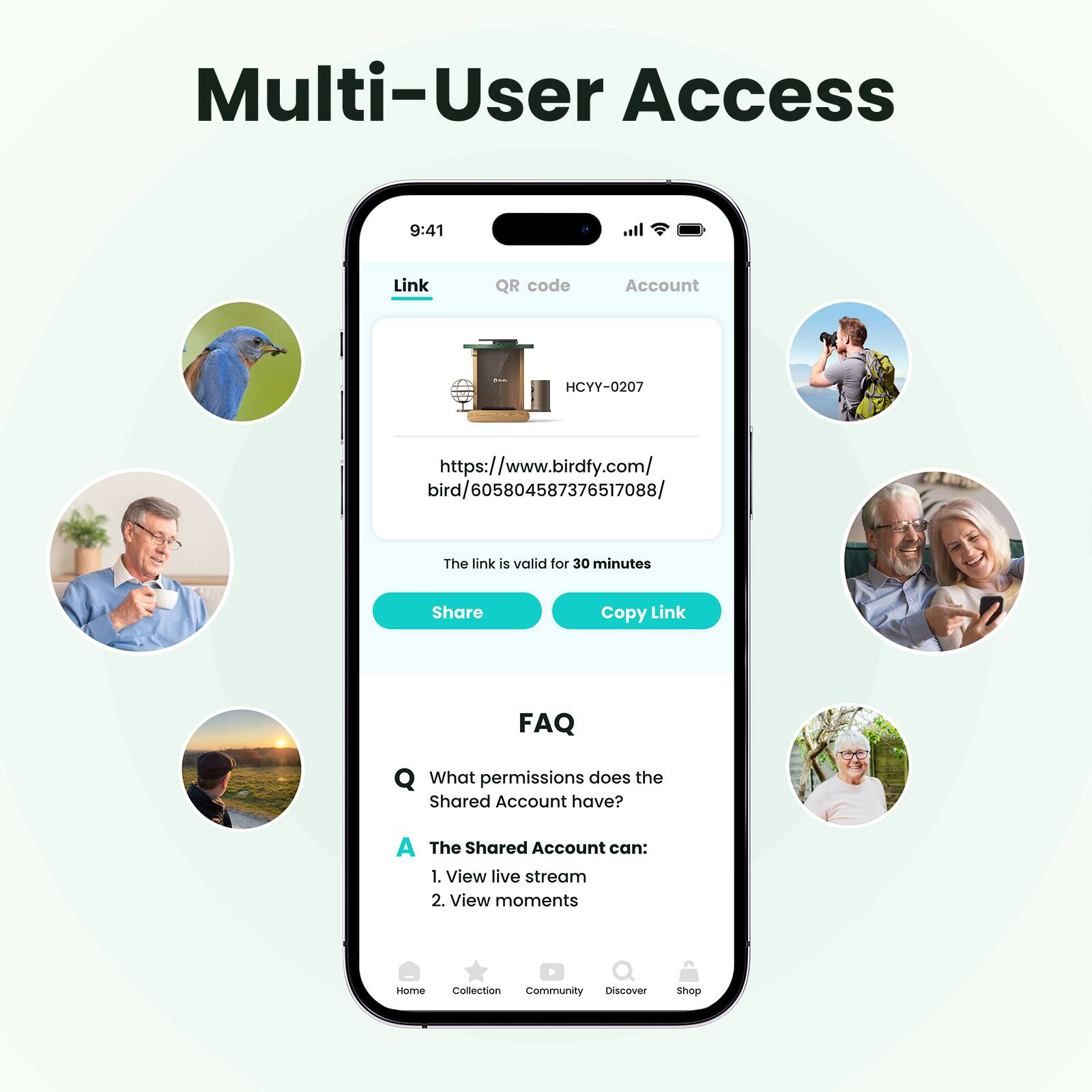 Multi-User Access

Link QR code Account

HCYY-0207

https://www.birdfy.com/bird/605804587376517088/

The link is valid for 30 minutes

Share Copy Link

FAQ

What permissions does the Shared Account have?

A The Shared Account can:
1. View live stream
2. View moments

Home Collection Community Discover Shop