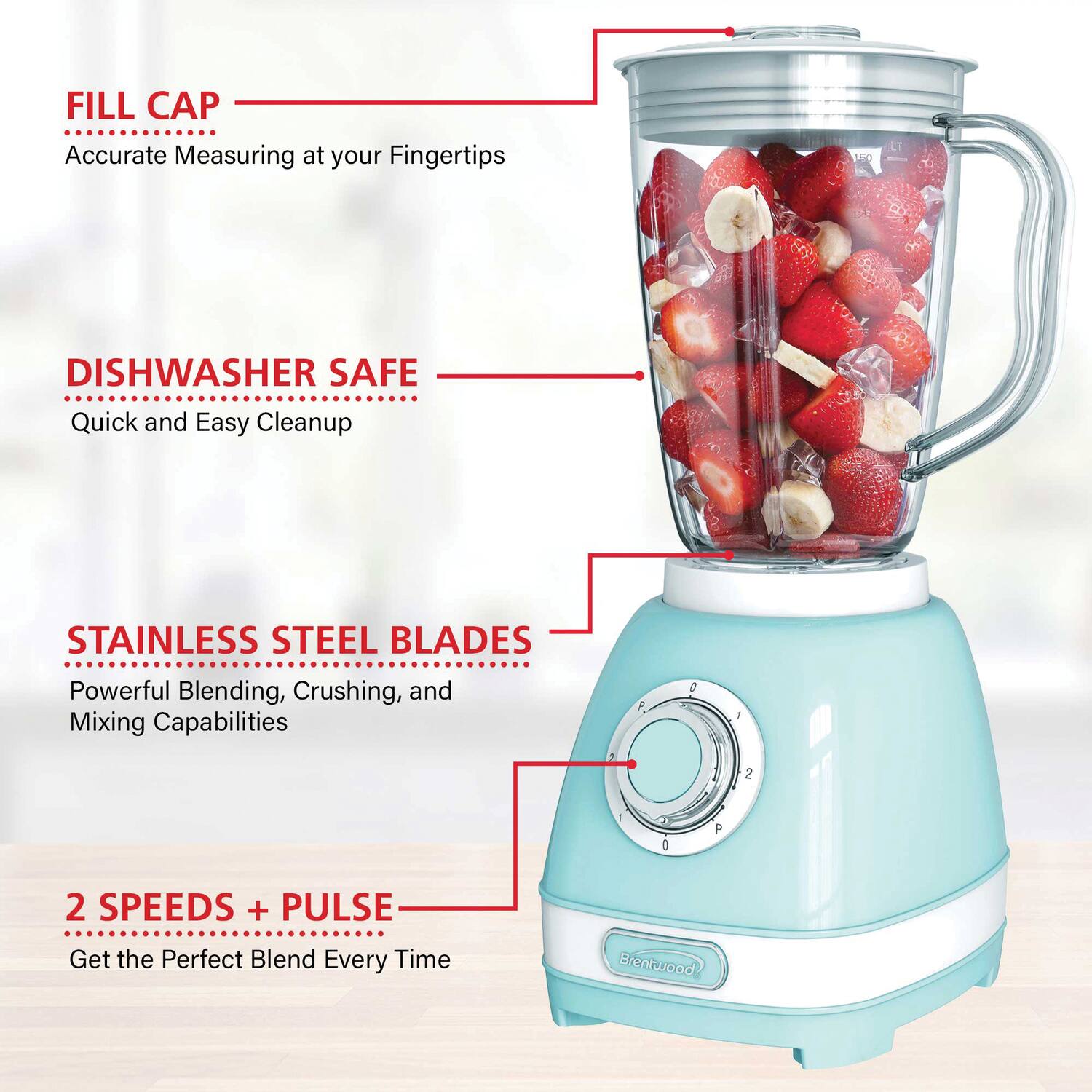 - FILL CAP
  - Accurate Measuring at your Fingertips

- DISHWASHER SAFE
  - Quick and Easy Cleanup

- STAINLESS STEEL BLADES
  - Powerful Blending, Crushing, and Mixing Capabilities

- 2 SPEEDS + PULSE
  - Get the Perfect Blend Every Time

Brentwood