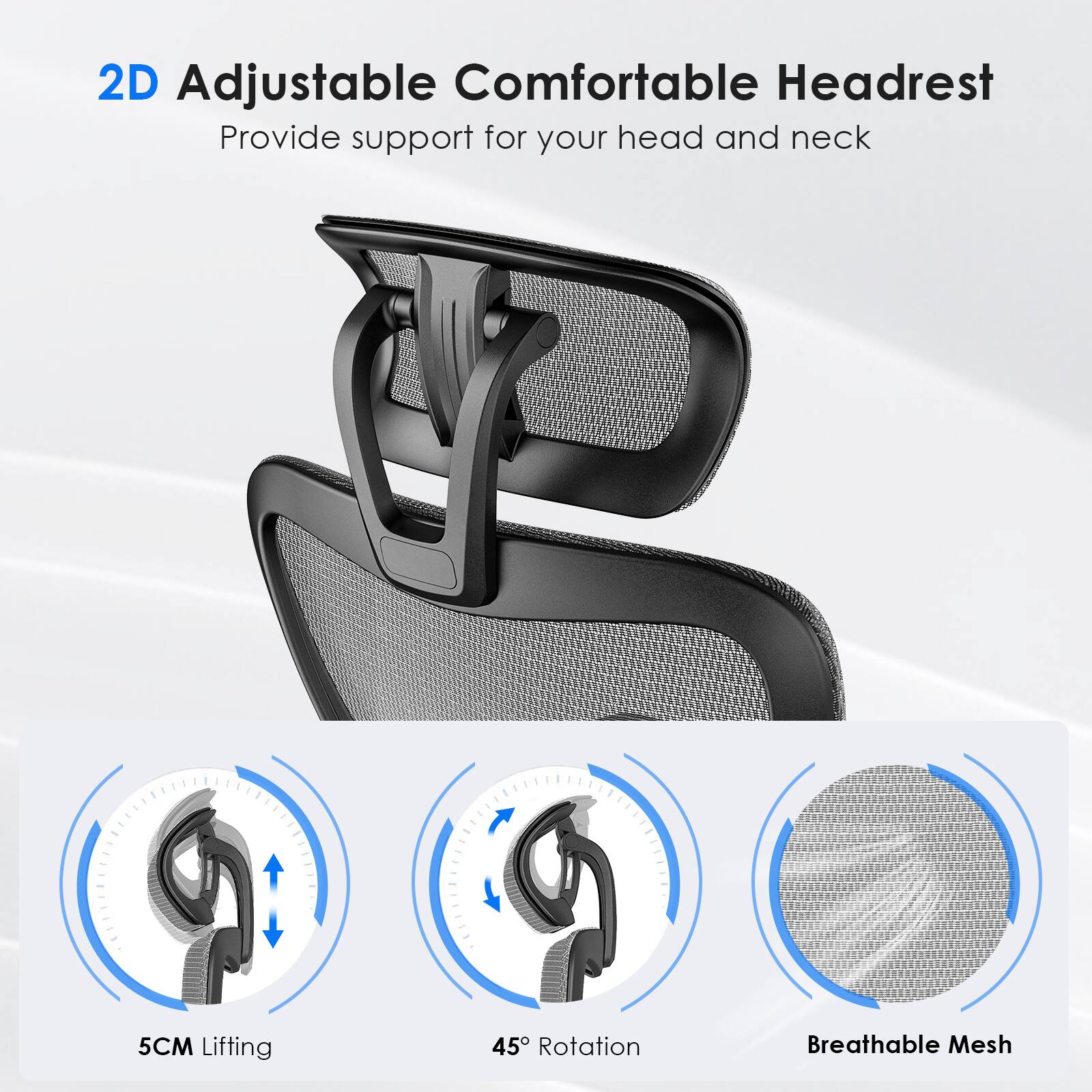 2D Adjustable Comfortable Headrest  
Provide support for your head and neck  

5CM Lifting  
45° Rotation  
Breathable Mesh