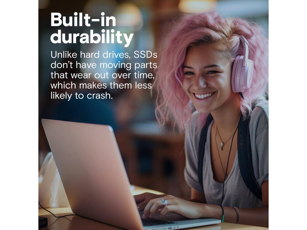 Built-in durability

Unlike hard drives, SSDs don't have moving parts that wear out over time, which makes them less likely to crash.