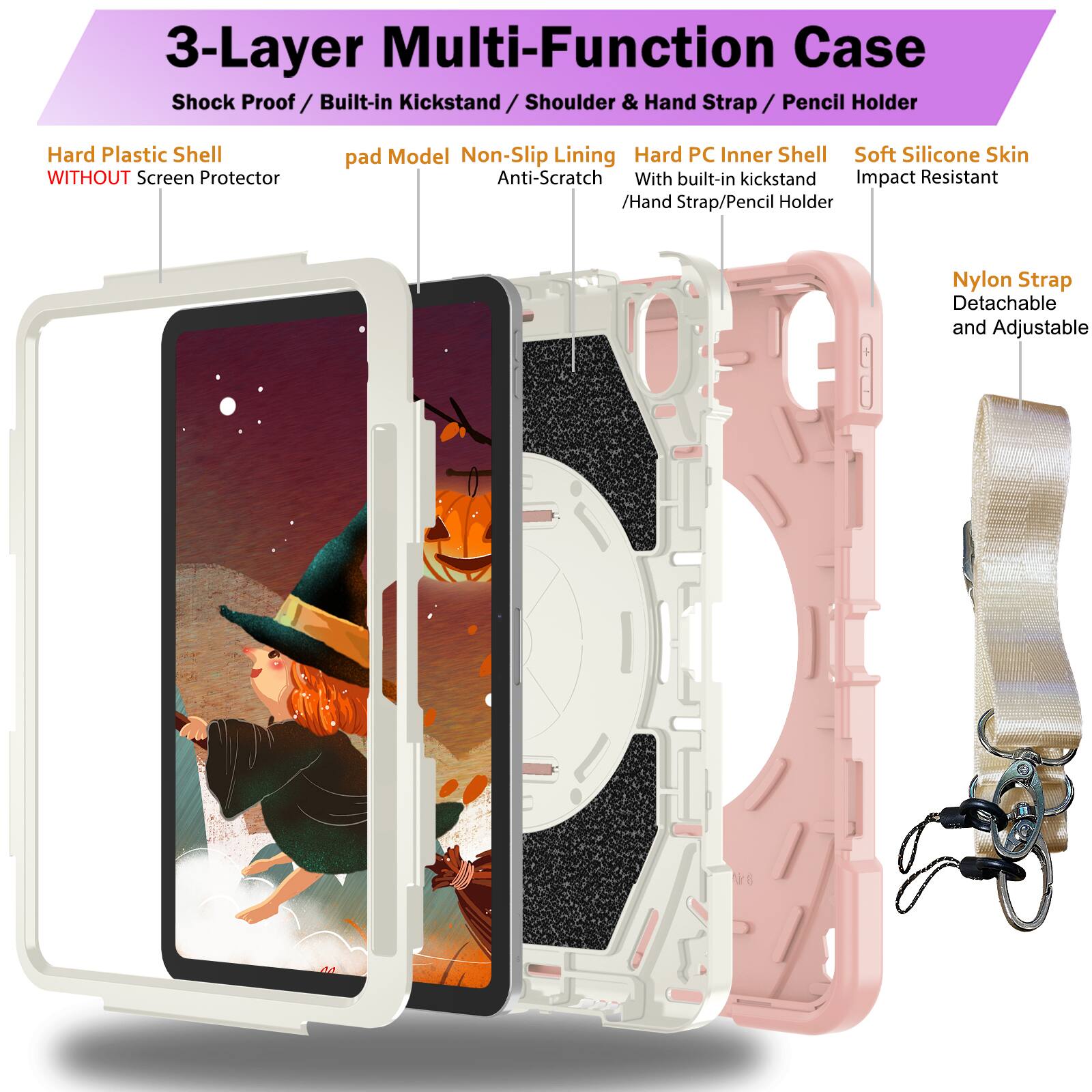 3-Layer Multi-Function Case  
Shock Proof / Built-in Kickstand / Shoulder & Hand Strap / Pencil Holder  
Hard Plastic Shell WITHOUT Screen Protector  
pad Model Non-Slip Lining Anti-Scratch  
Hard PC Inner Shell With built-in kickstand / Hand Strap/Pencil Holder  
Soft Silicone Skin Impact Resistant  
Nylon Strap Detachable and Adjustable