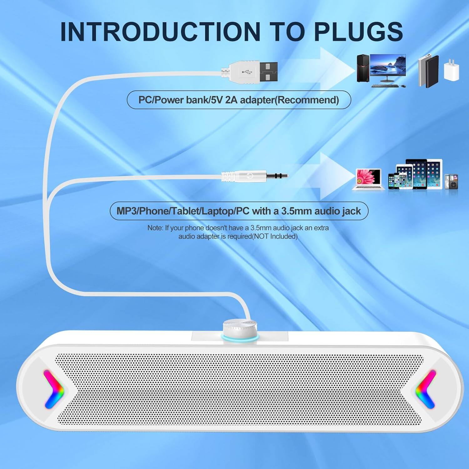 INTRODUCTION TO PLUGS

PC/Power bank/5V 2A adapter (Recommend)

MP3/Phone/Tablet/Laptop/PC with a 3.5mm audio jack

Note: If your phone doesn't have a 3.5mm audio jack, an extra audio adapter is required (NOT included).