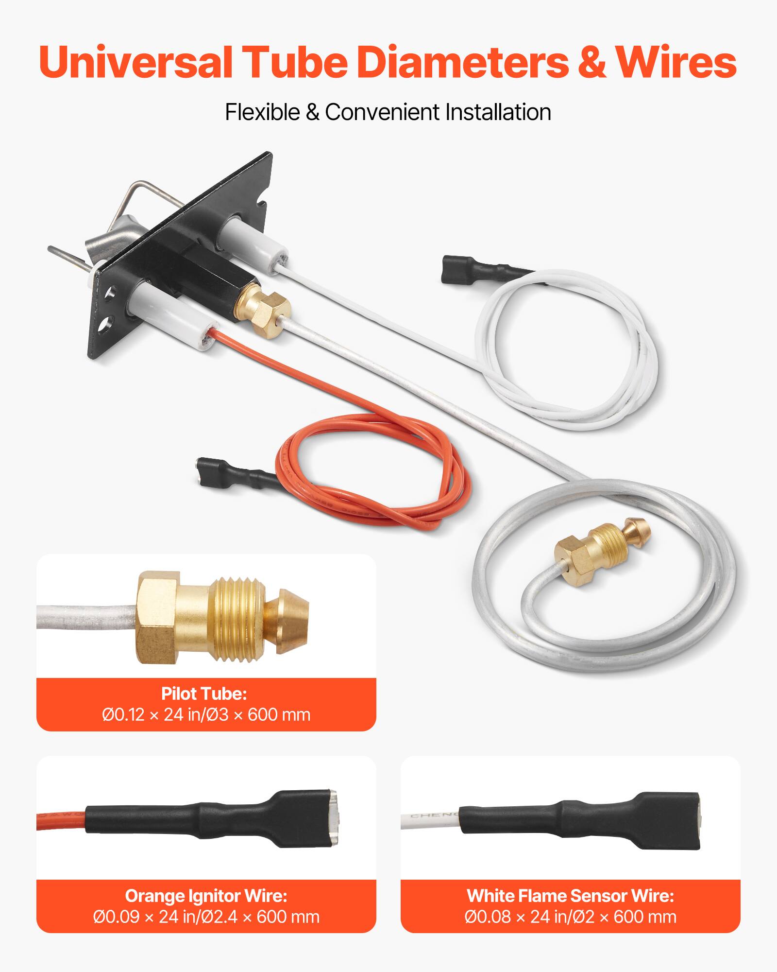 Universal Tube Diameters & Wires  
Flexible & Convenient Installation  

Pilot Tube: 0.12 x 24 in/3 x 600 mm  
Orange Ignitor Wire: 0.09 x 24 in/2.4 x 600 mm  
White Flame Sensor Wire: 0.08 x 24 in/2 x 600 mm