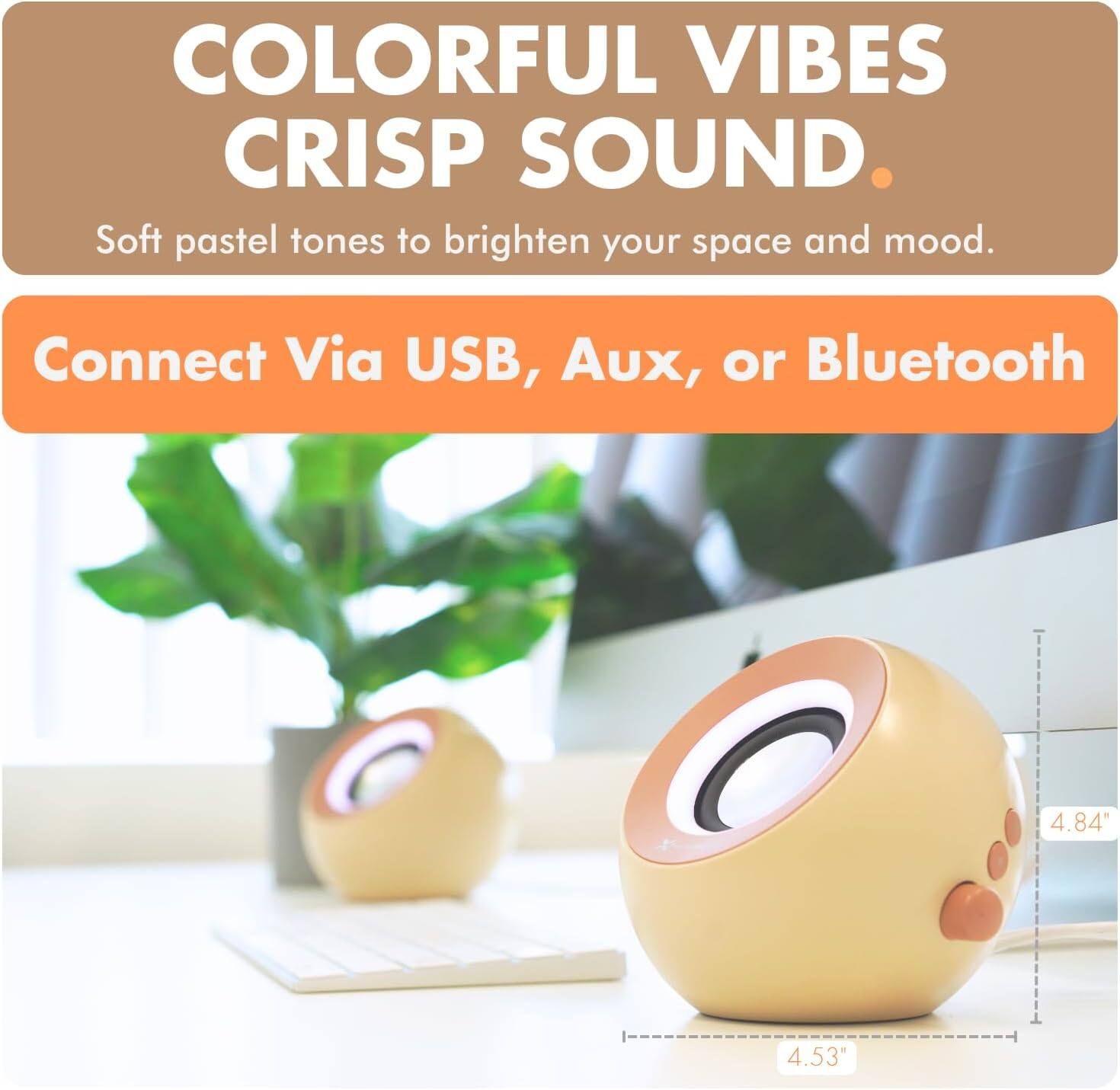 COLORFUL VIBES  
CRISP SOUND.  
Soft pastel tones to brighten your space and mood.  

Connect Via USB, Aux, or Bluetooth  

4.84"  
4.53"