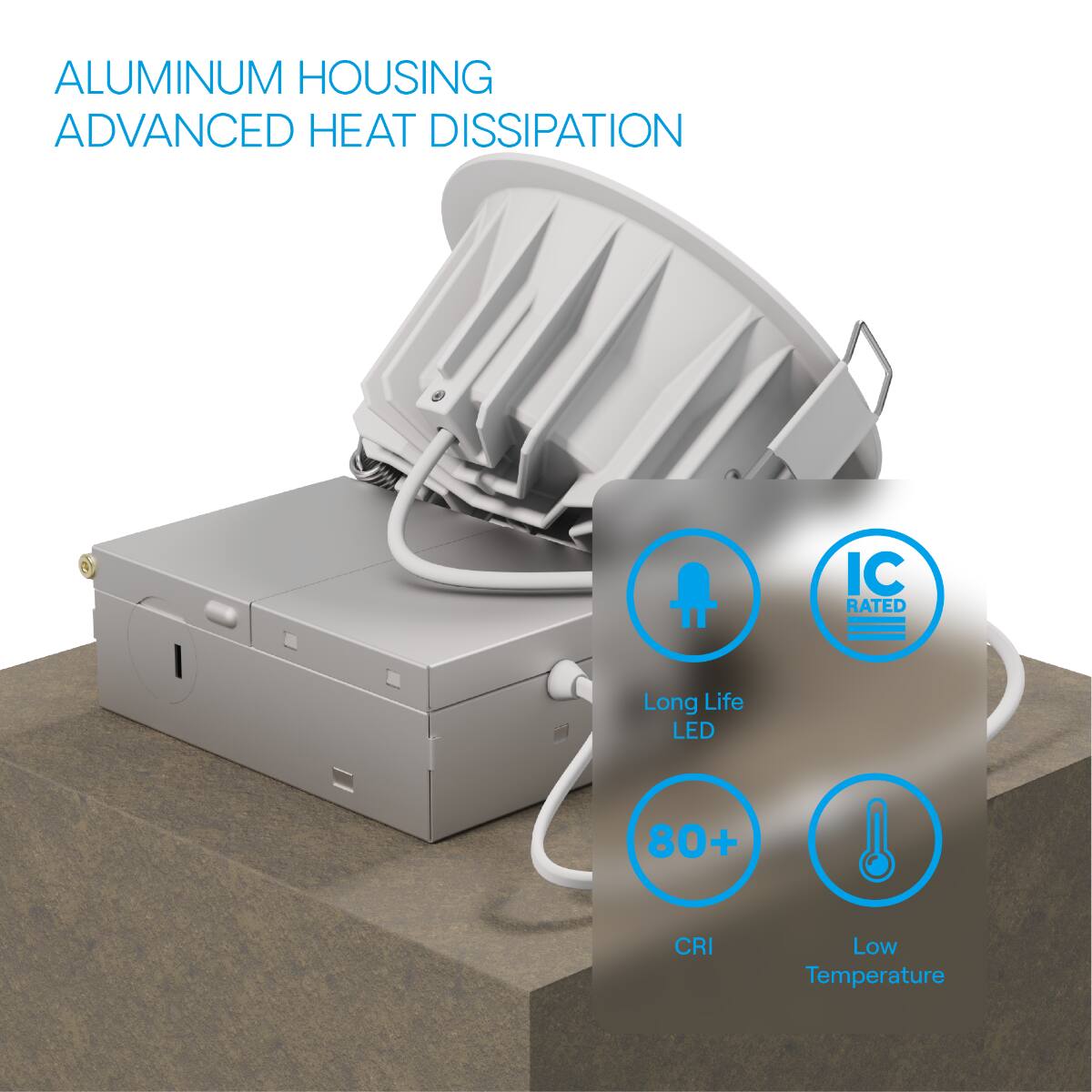 ALUMINUM HOUSING  
ADVANCED HEAT DISSIPATION  

- Long Life LED  
- 80+ CRI  
- Low Temperature  
- IC RATED