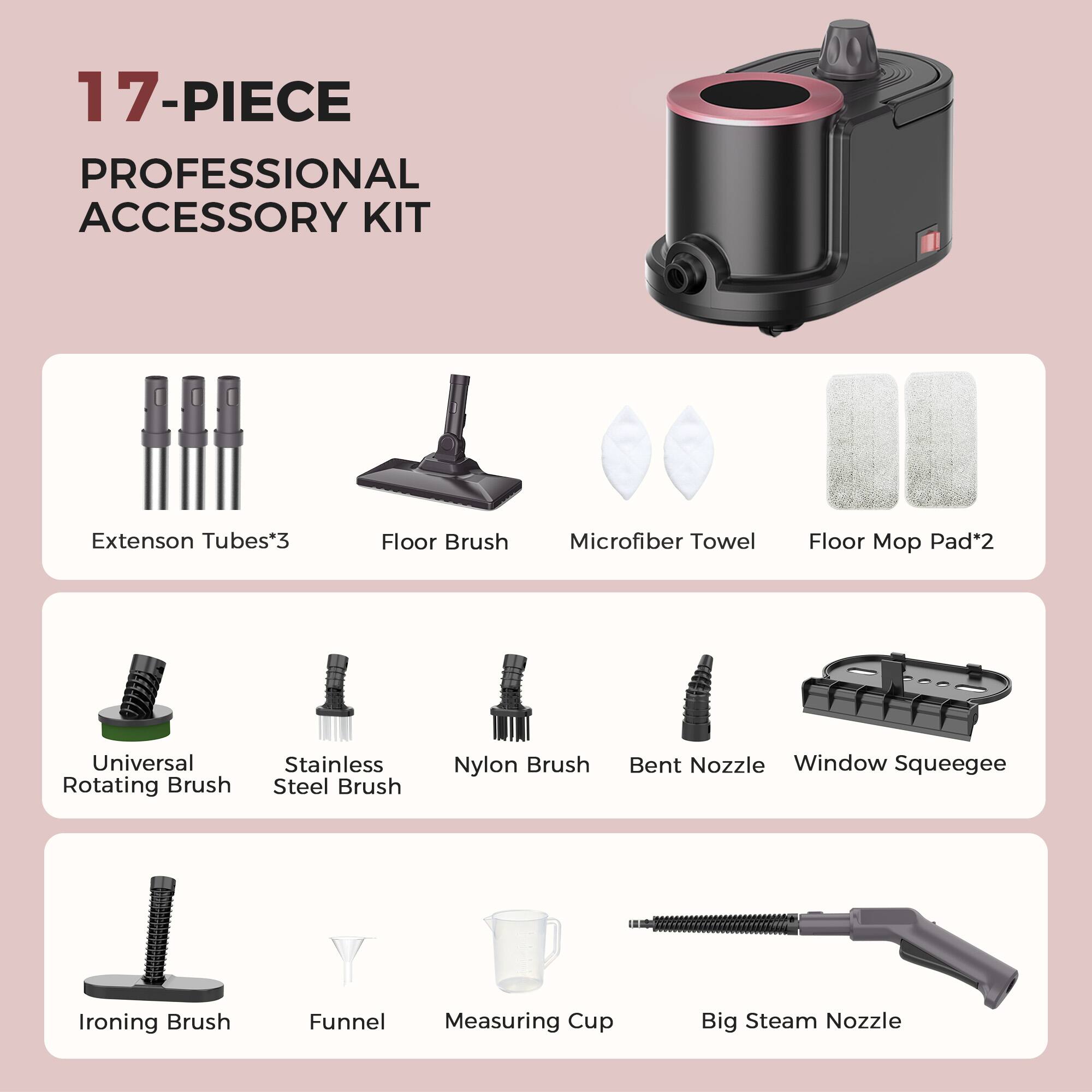 17-PIECE PROFESSIONAL ACCESSORY KIT

- Extension Tubes*3
- Floor Brush
- Microfiber Towel
- Floor Mop Pad*2
- Universal Rotating Brush
- Stainless Steel Brush
- Nylon Brush
- Bent Nozzle
- Window Squeegee
- Ironing Brush
- Funnel
- Measuring Cup
- Big Steam Nozzle