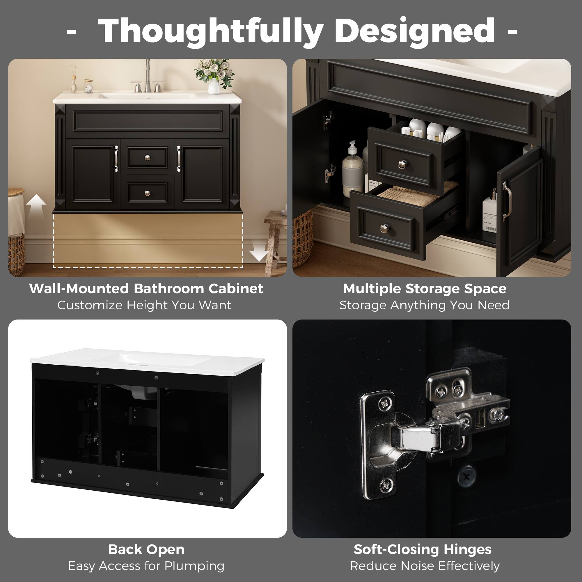 - Thoughtfully Designed
- Wall-Mounted Bathroom Cabinet: Customize Height You Want
- Multiple Storage Space: Storage Anything You Need
- Back Open: Easy Access for Plumbing
- Soft-Closing Hinges: Reduce Noise Effectively