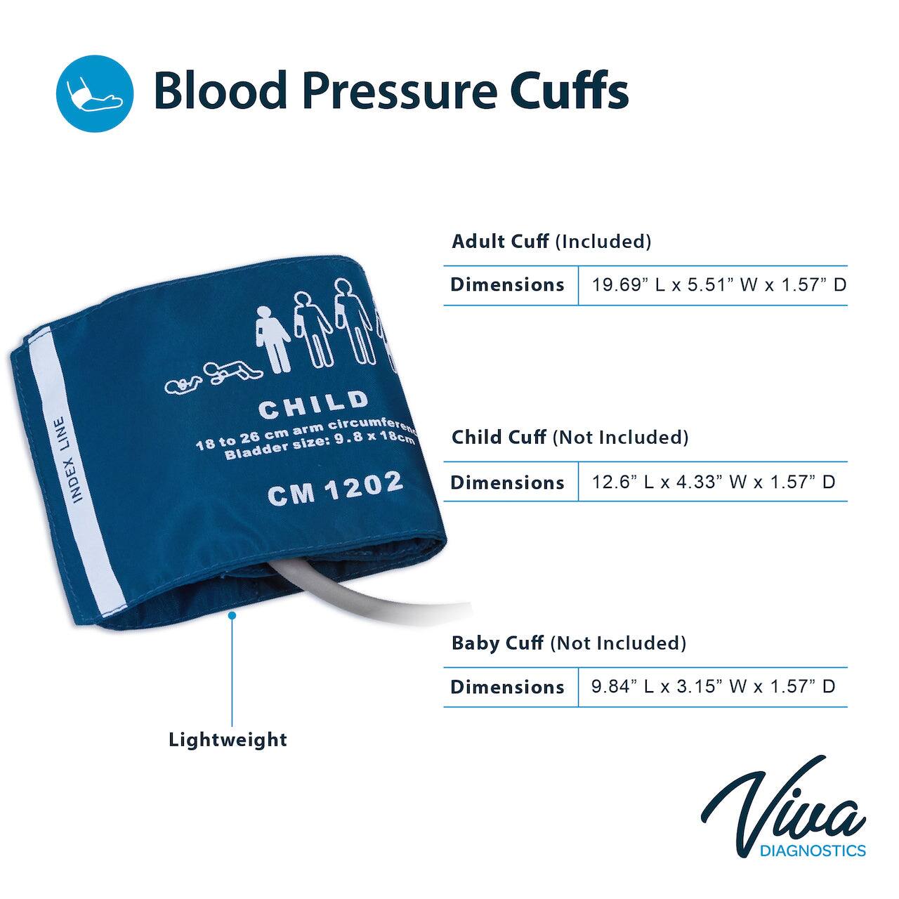 Blood Pressure Cuffs

Adult Cuff (Included)
Dimensions 19.69" L x 5.51" W x 1.57" D

Child Cuff (Not Included)
Dimensions 12.6" L x 4.33" W x 1.57" D

Baby Cuff (Not Included)
Dimensions 9.84" L x 3.15" W x 1.57" D

Lightweight

Viva DIAGNOSTICS