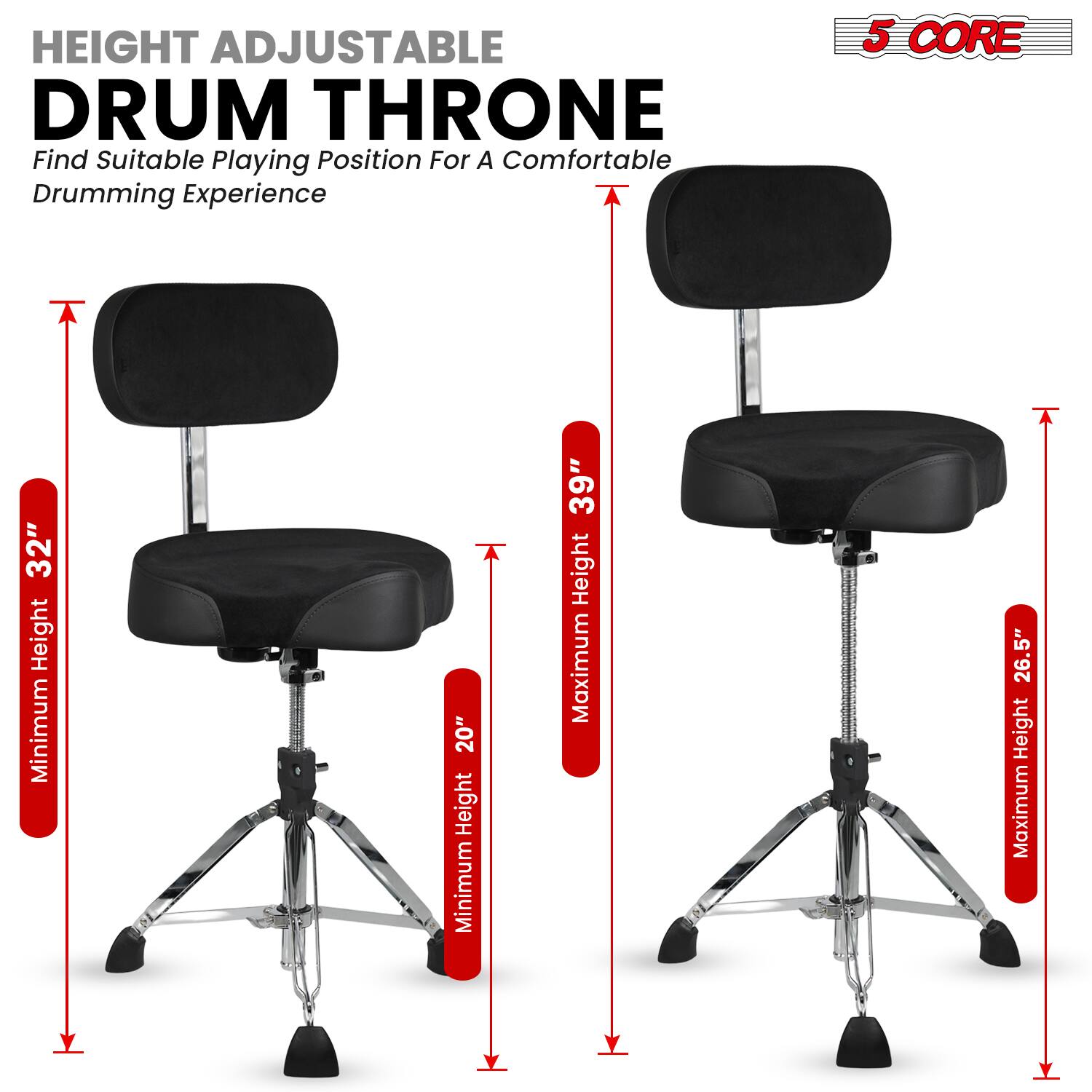 HEIGHT ADJUSTABLE DRUM THRONE  
Find Suitable Playing Position For A Comfortable Drumming Experience  

5 CORE  

Minimum Height: 20"  
Maximum Height: 32"  
Minimum Height: 26.5"  
Maximum Height: 39"