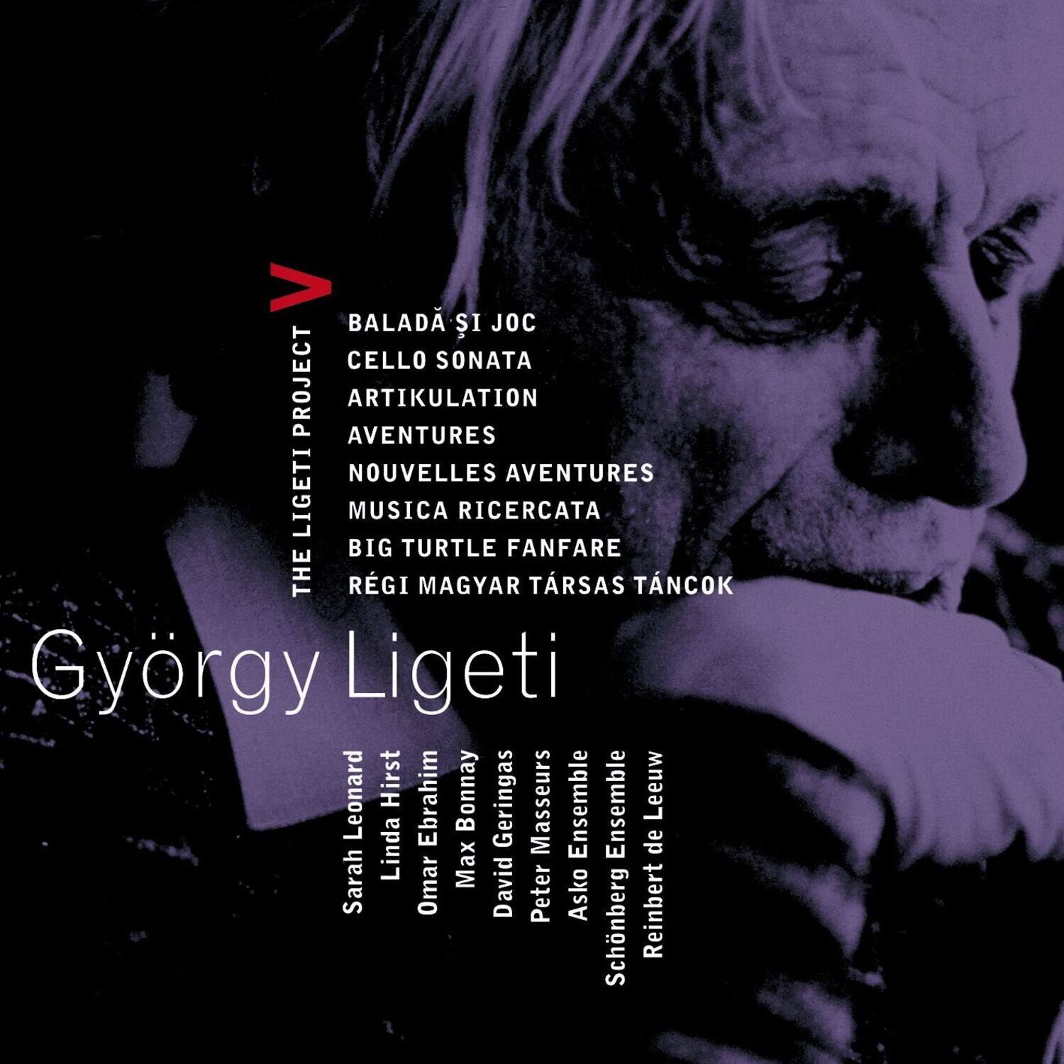 BALADÁ SI JOC  
CELLO SONATA  
ARTIKULATION  
AVENTURES  
NOUVELLES AVENTURES  
MUSICA RICERCATA  
BIG TURTLE FANFARE  
RÉGI MAGYAR TÁRSAS TÁNCOK  

THE LIGETI PROJECT  

György Ligeti  

Sarah Leonard  
Linda Hirst  
Ebrahim Bonnay  
Max David  
Omar Geringas  
Peter Asio Masseurs Ensemble  
Schönberg Ensemble  
Reinbert de Leeuw