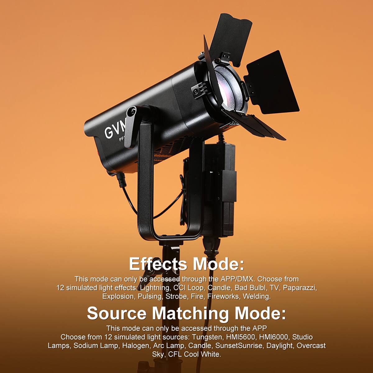 GVM PF

Effects Mode: This mode can only be accessed through the APP/DMX. Choose from 12 simulated light effects: Lightning, CCI Loop, Candle, Bad Bulb, TV, Paparazzi, Explosion, Pulsing, Strobe, Fire, Fireworks, Welding.

Source Matching Mode: This mode can only be accessed through the APP. Choose from 12 simulated light sources: Tungsten, HMI5600, HMI6000, Studio Lamps, Sodium Lamp, Halogen, Arc Lamp, Candle, Sunset/Sunrise, Daylight, Overcast Sky, CFL Cool White.