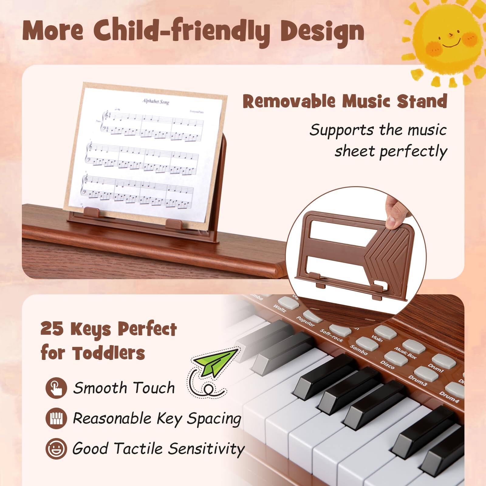 More Child-friendly Design

- Removable Music Stand
  - Supports the music sheet perfectly

25 Keys Perfect for Toddlers
- Smooth Touch
- Reasonable Key Spacing
- Good Tactile Sensitivity