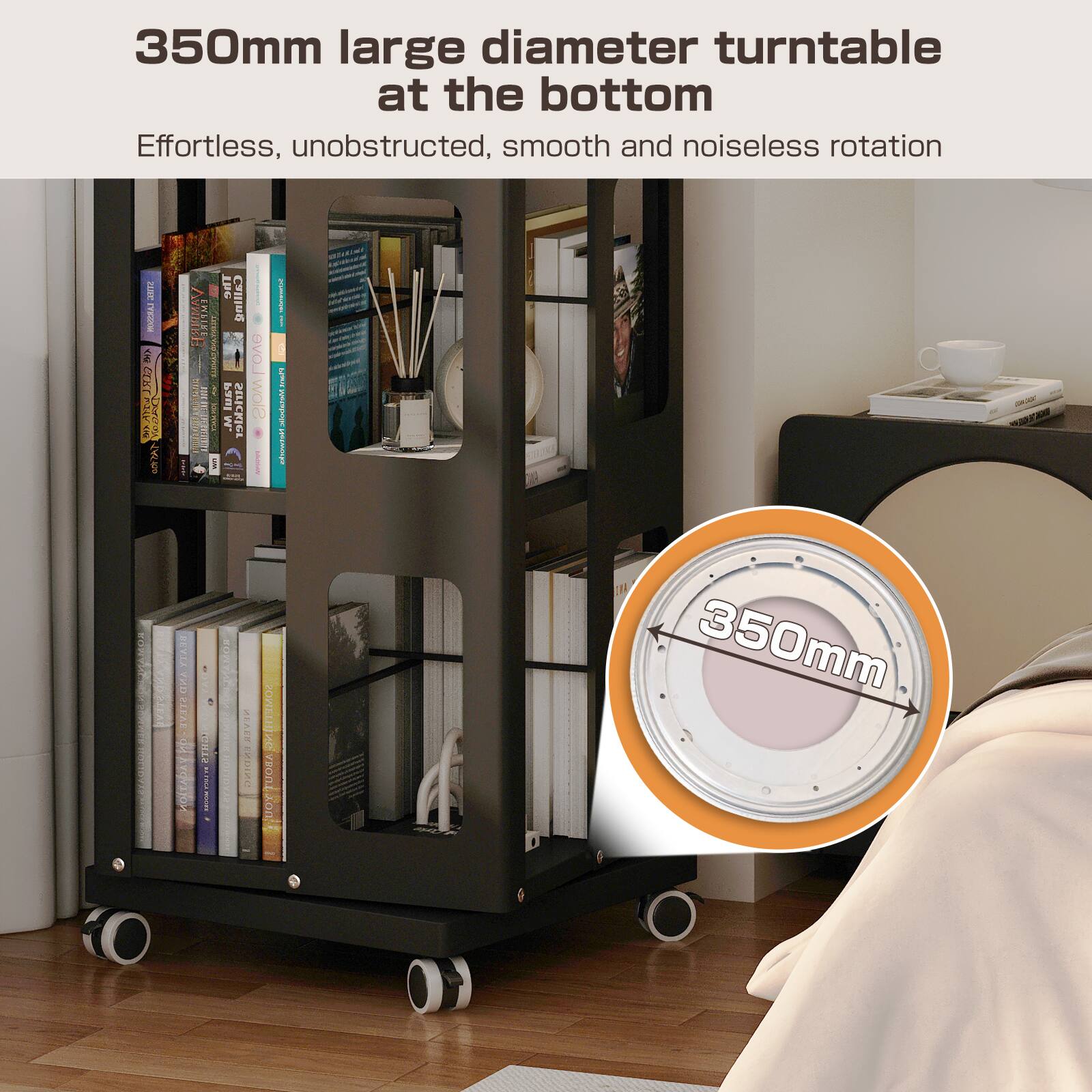 350mm large diameter turntable at the bottom

Effortless, unobstructed, smooth and noiseless rotation