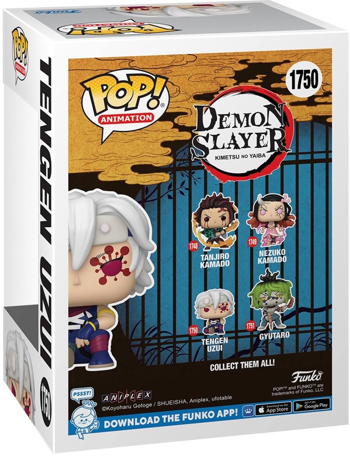 POP! ANIMATION DEMON SLAYER KIMETSU NO YAIBA 1750 1748 TANJIRO KAMADO 1749 NEZUKO KAMADO 1750 TENGEN UZUI 1751 GYUTARO COLLECT THEM ALL! Funko POP! and FUNKO™ are trademarks of Funko, LLC. PSSST! ©Koyoharu Gotoge / SHUEISHA, ANIPLEX, ufotable. DOWNLOAD THE FUNKO APP! Download on the App Store and Google Play.