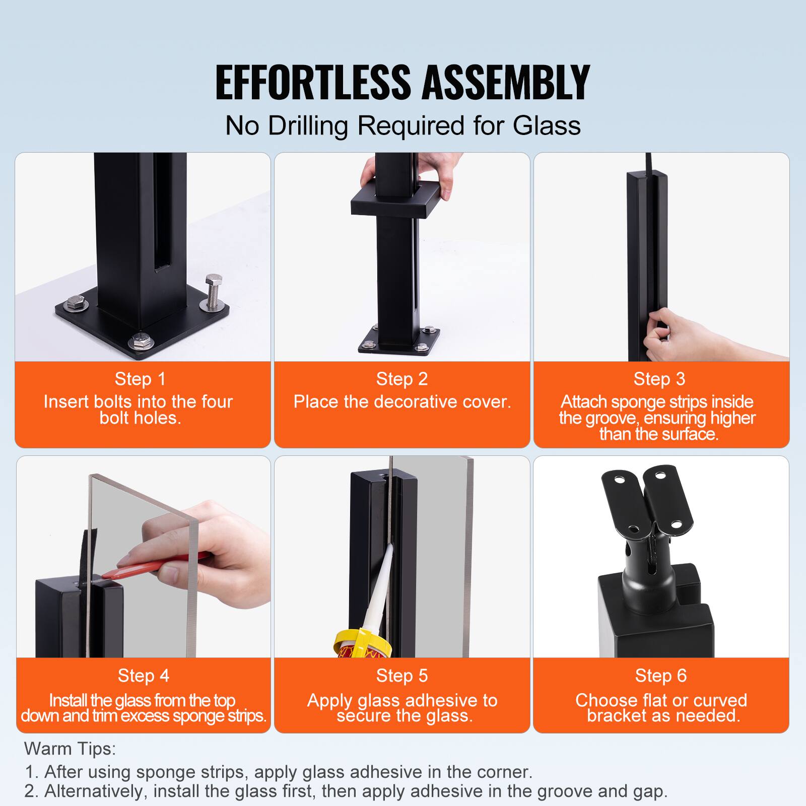 **EFFORTLESS ASSEMBLY**  
No Drilling Required for Glass

**Step 1**  
Insert bolts into the four bolt holes.

**Step 2**  
Place the decorative cover.

**Step 3**  
Attach sponge strips inside the groove, ensuring higher than the surface.

**Step 4**  
Install the glass from the top down and trim excess sponge strips.

**Step 5**  
Apply glass adhesive to secure the glass.

**Step 6**  
Choose flat or curved bracket as needed.

**Warm Tips:**  
1. After using sponge strips, apply glass adhesive in the corner.  
2. Alternatively, install the glass first, then apply adhesive in the groove and gap.