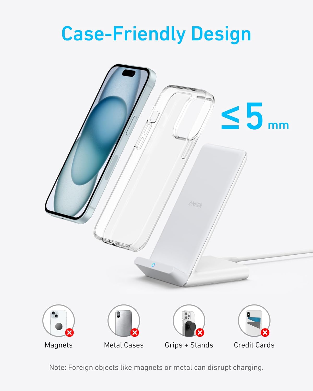 Case-Friendly Design  
≤ 5 mm  

Magnets  
Metal Cases  
Grips + Stands  
Credit Cards  

Note: Foreign objects like magnets or metal can disrupt charging.