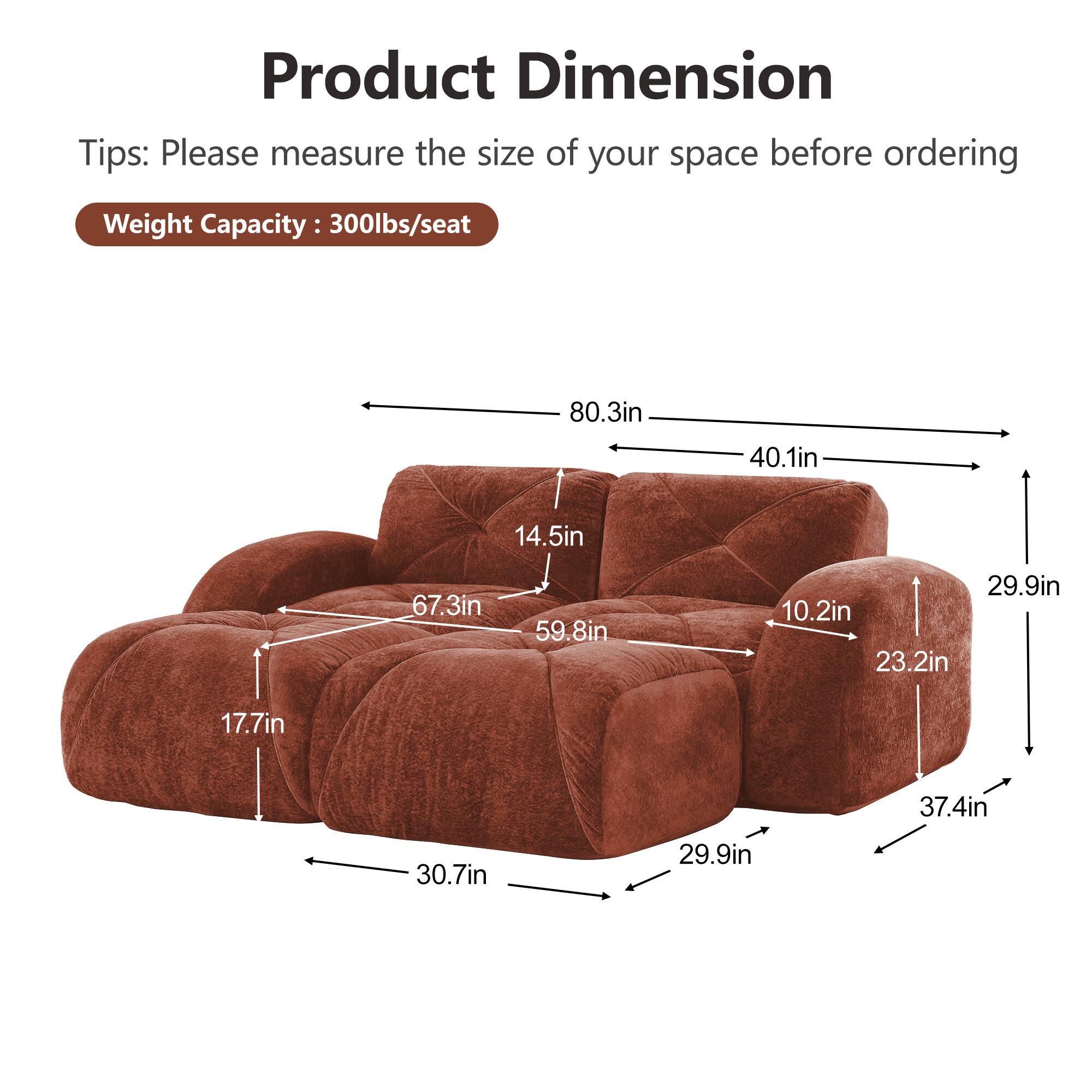 Product Dimension  
Tips: Please measure the size of your space before ordering  
Weight Capacity: 300lbs/seat  

80.3in  
40.1in  
14.5in  
67.3in  
59.8in  
29.9in  
10.2in  
23.2in  
17.7in  
37.4in  
30.7in  
29.9in