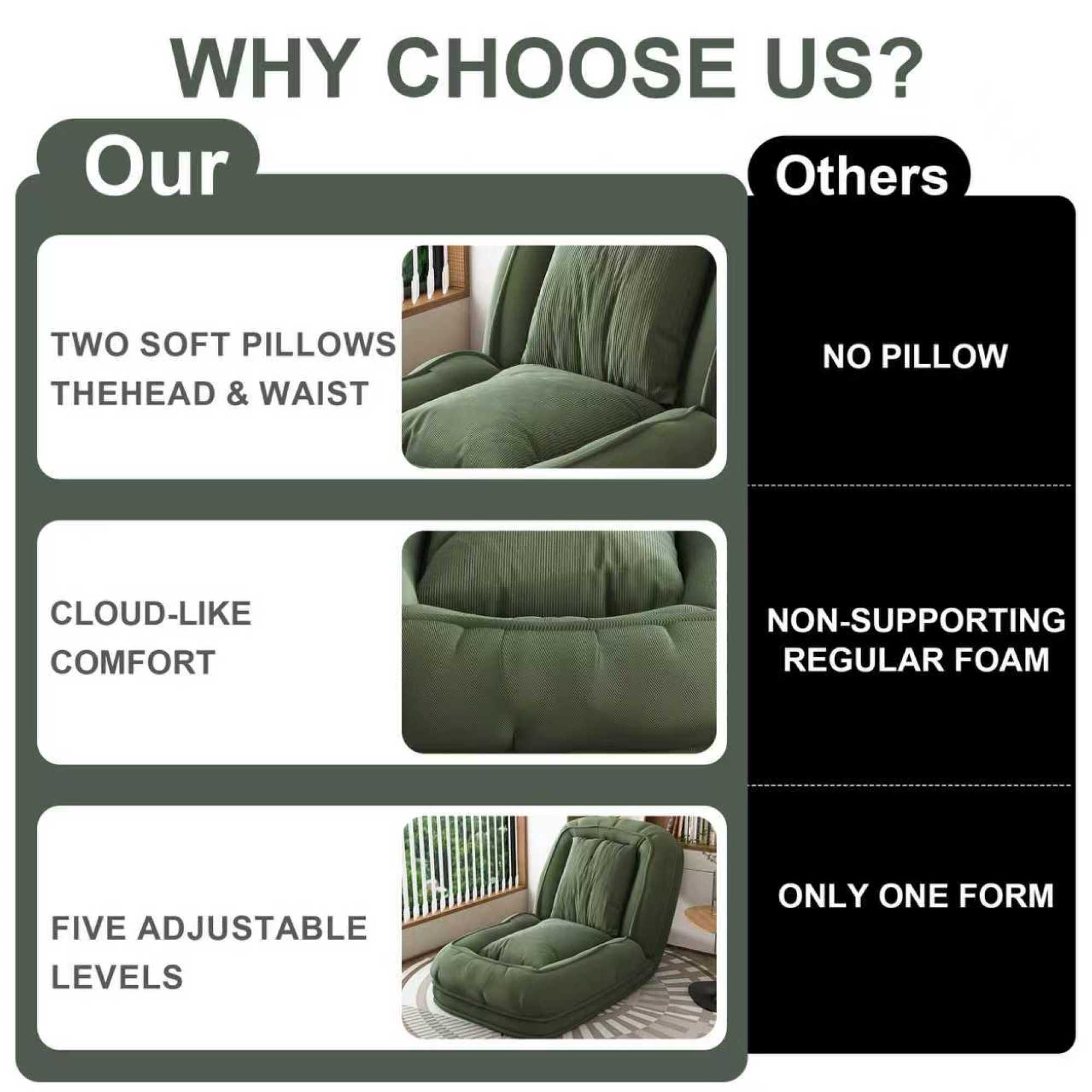 WHY CHOOSE US?

Our
- TWO SOFT PILLOWS THE HEAD & WAIST
- CLOUD-LIKE COMFORT
- FIVE ADJUSTABLE LEVELS

Others
- NO PILLOW
- NON-SUPPORTING REGULAR FOAM
- ONLY ONE FORM