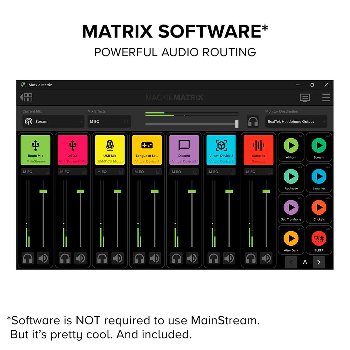 MATRIX SOFTWARE* POWERFUL AUDIO ROUTING

Mackie Matrix

Current Mix
Mix Effects
Stream
M-EQ

MACKIE MATRIX

Monitor Destination
RealTek Headphone Output

Boom Mic
XBOX
USB Mic
League of Le...
Discord
Virtual Device 3
Samples
Airhorn
Scream
Applause
Laughter
Sad Trombone
Crickets
After Dark
BLEEP

*Software is NOT required to use MainStream. But it's pretty cool. And included.