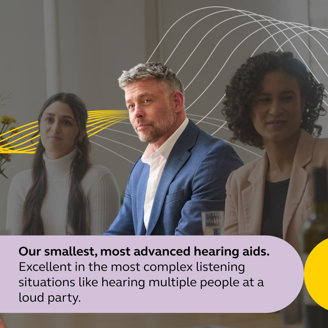 Our smallest, most advanced hearing aids.
Excellent in the most complex listening situations like hearing multiple people at a loud party.