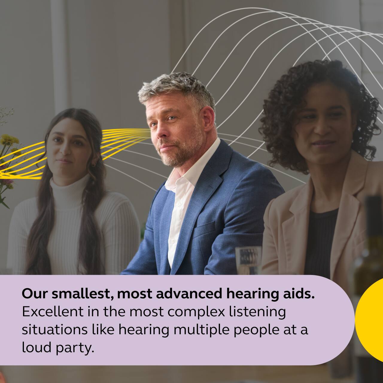 Our smallest, most advanced hearing aids.  
Excellent in the most complex listening situations like hearing multiple people at a loud party.