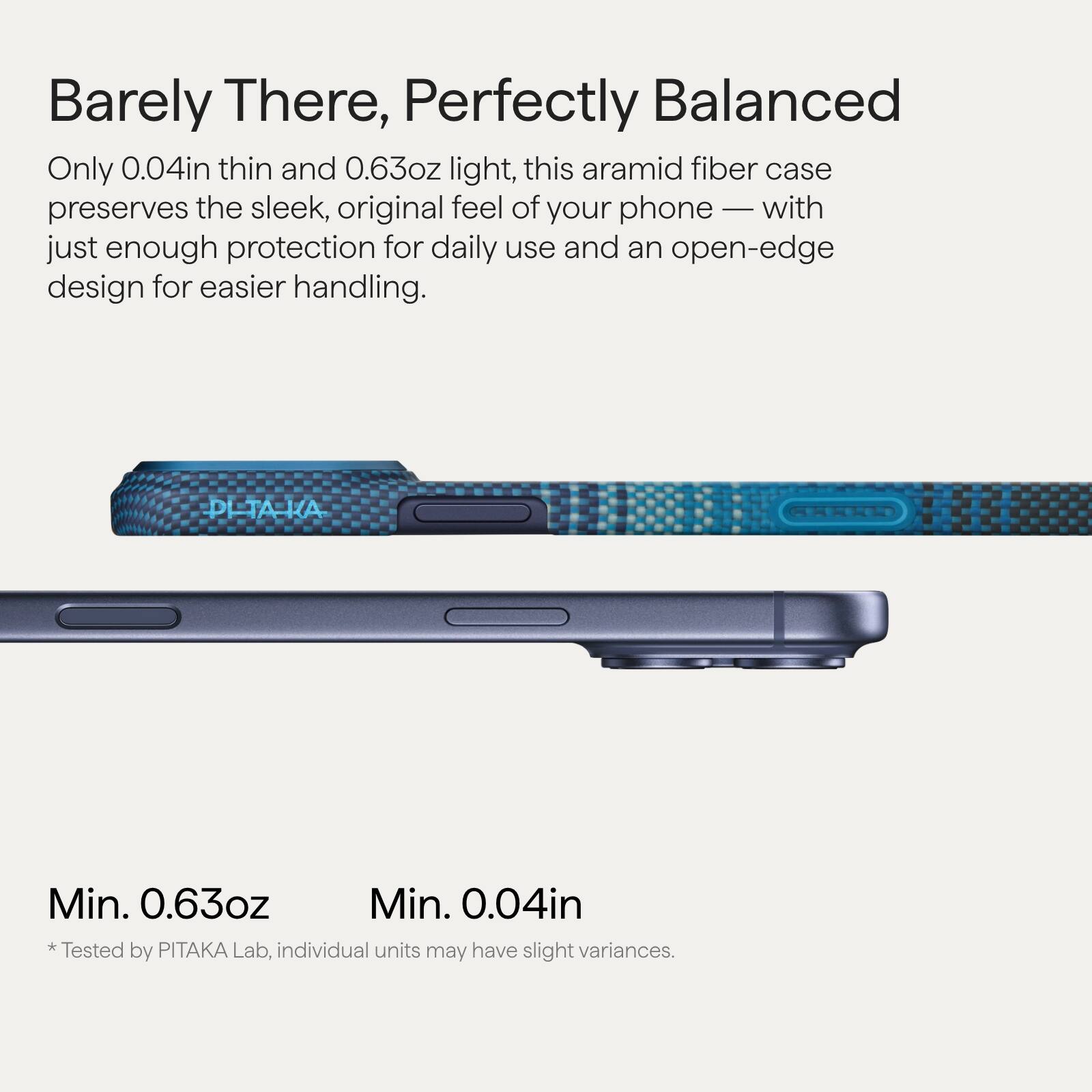 Barely There, Perfectly Balanced

Only 0.04in thin and 0.63oz light, this aramid fiber case preserves the sleek, original feel of your phone — with just enough protection for daily use and an open-edge design for easier handling.

Min. 0.63oz  
Min. 0.04in

*Tested by PITAKA Lab, individual units may have slight variances.