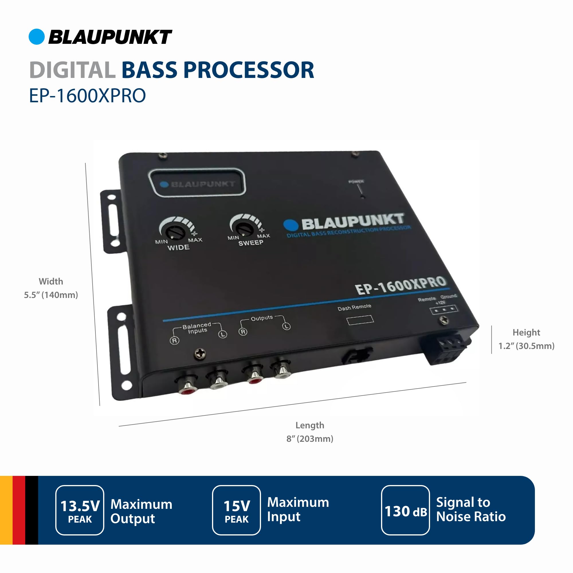 BLAUPUNKT DIGITAL BASS PROCESSOR EP-1600XPRO

- Width: 5.5" (140mm)
- Height: 1.2" (30.5mm)
- Length: 8" (203mm)

Features:
- Balanced Inputs
- R Outputs
- Ground
- Dash Remote

Specifications:
- Maximum PEAK Output: 13.5V
- Maximum PEAK Input Signal: 15V
- Noise Ratio: 130 dB