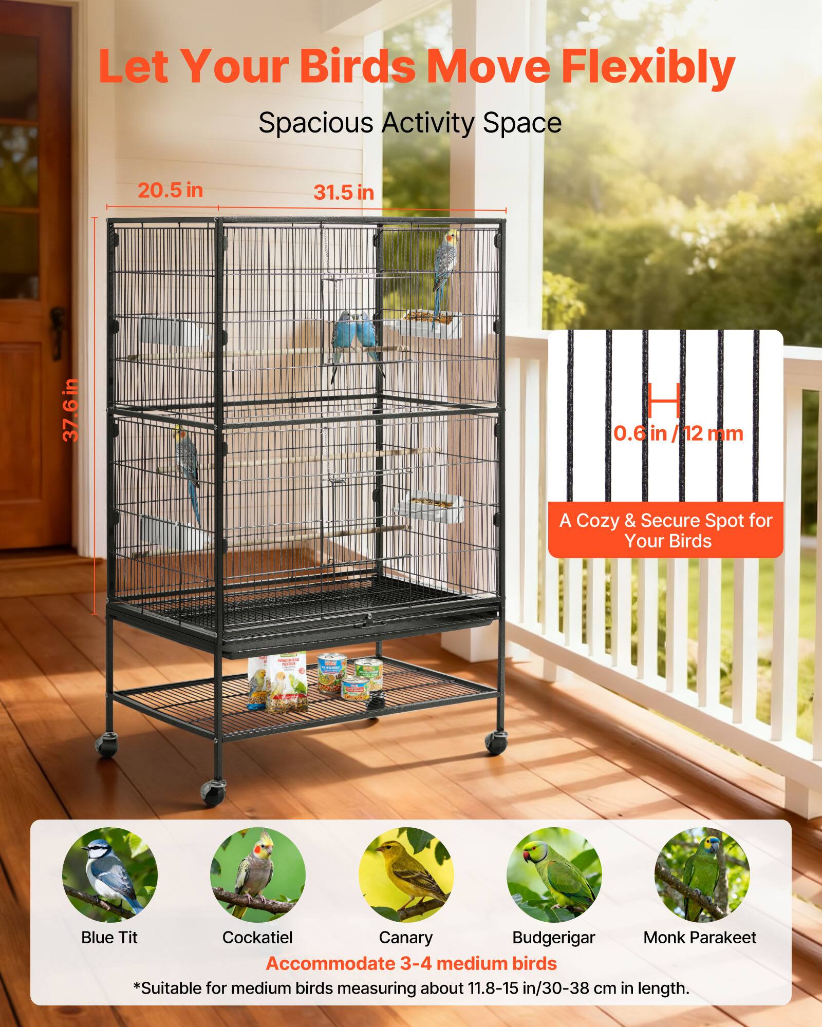 Let Your Birds Move Flexibly  
Spacious Activity Space  
20.5 in x 31.5 in x 37.6 in  
0.6 in/12 mm  

A Cozy & Secure Spot for Your Birds  

Blue Tit  
Cockatiel  
Canary  
Budgerigar  
Monk Parakeet  

Accommodate 3-4 medium birds  
*Suitable for medium birds measuring about 11.8-15 in/30-38 cm in length.