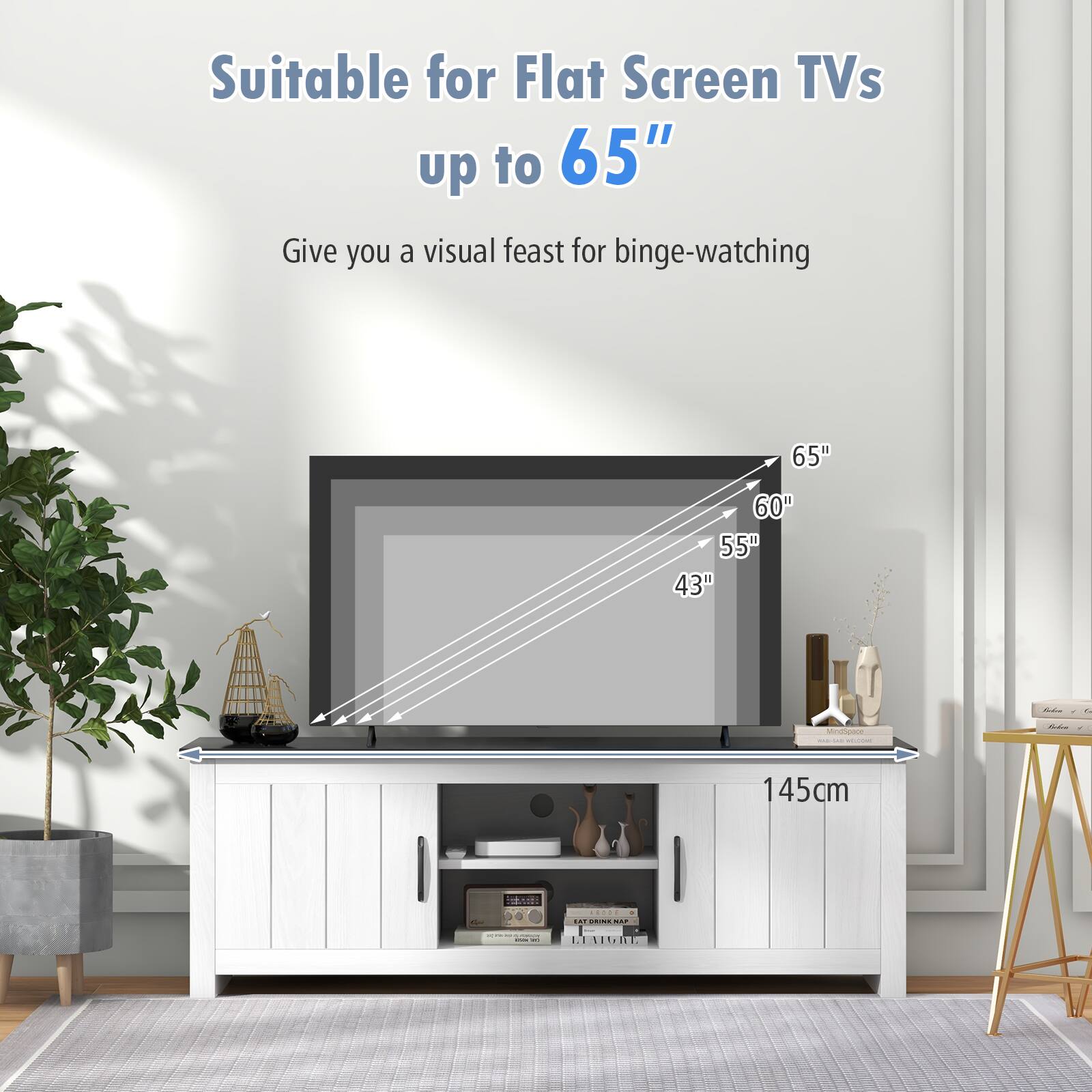Suitable for Flat Screen TVs up to 65"  
Give you a visual feast for binge-watching

65"  
60"  
55"  
43"

145cm