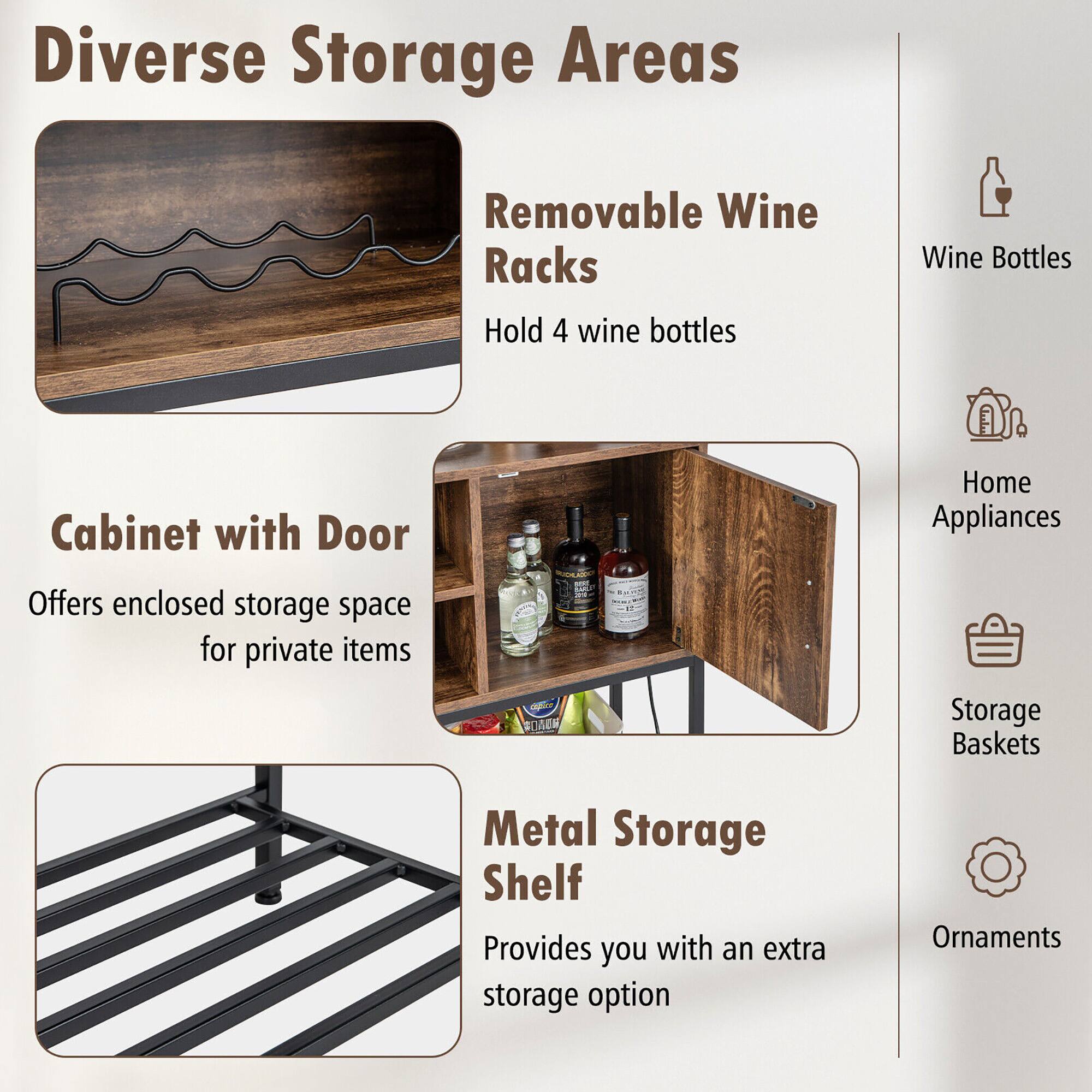 Diverse Storage Areas

- Removable Wine Racks
  - Hold 4 wine bottles

- Cabinet with Door
  - Offers enclosed storage space for private items

- Metal Storage Shelf
  - Provides you with an extra storage option

Icons:
- Wine Bottles
- Home Appliances
- Storage Baskets
- Ornaments