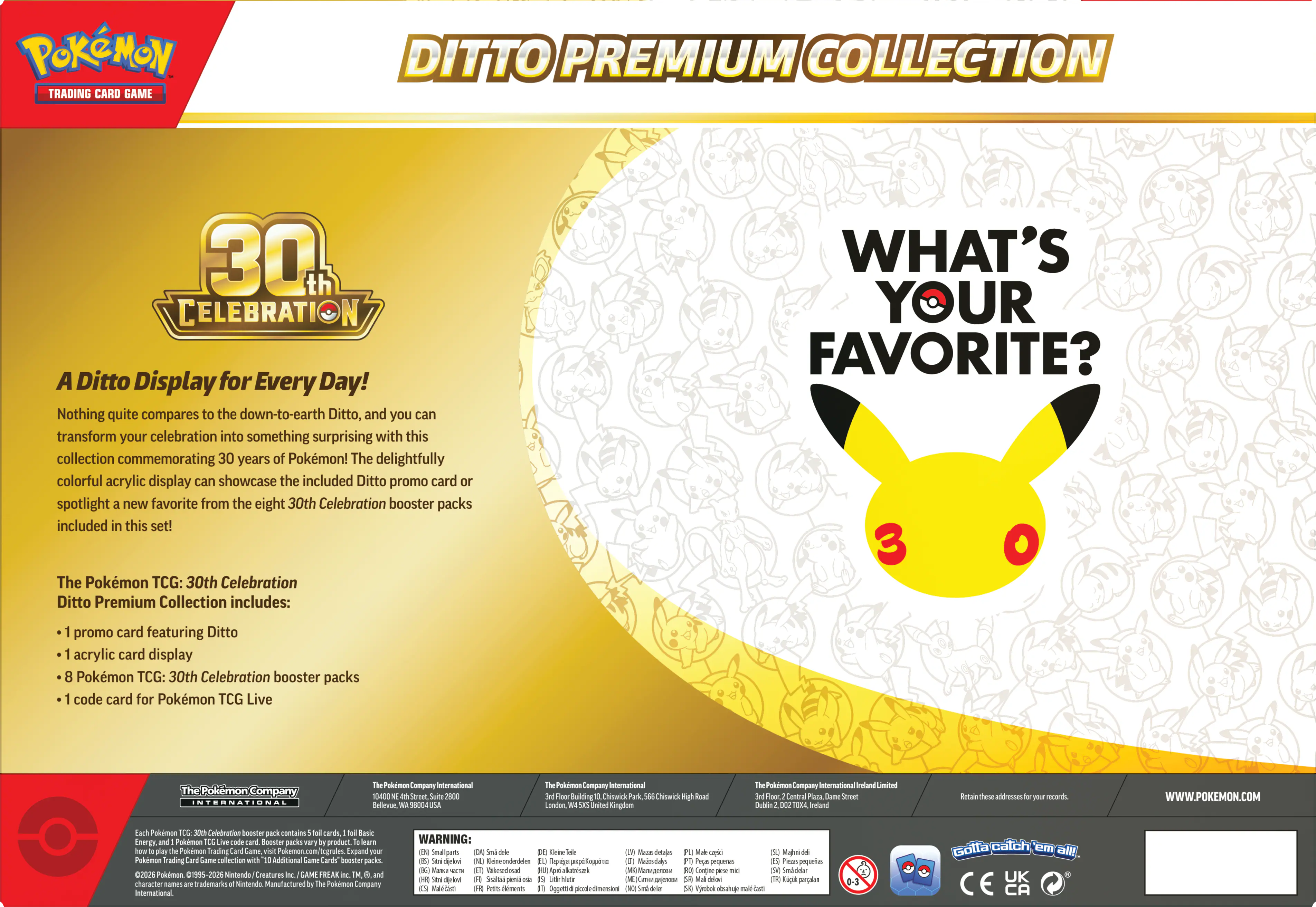 POKEMON TRADING CARD GAME DITTO PREMIUM COLLECTION 30 CELEBRATION

A Ditto Display for Every Day! Nothing quite compares to the down-to-earth Ditto, and you can transform your celebration into something surprising with this collection commemorating 30 years of Pokemon! The delightfully colorful acrylic display can showcase the included Ditto promo card spotlight new favorite from the eight 30th Celebration booster packs included in this set!

The Pokemon TCG: 30th Celebration Ditto Premium Collection includes:

- 1 promo card featuring Ditto
- 1 acrylic card display
- 8 Pokemon TCG: 30th Celebration booster packs
- 1 code card for Pokemon TCG Live

The Pokemon Company International
The Pokemon Company International
The Pokemon Company International Ireland

WWW.POKEMON.COM