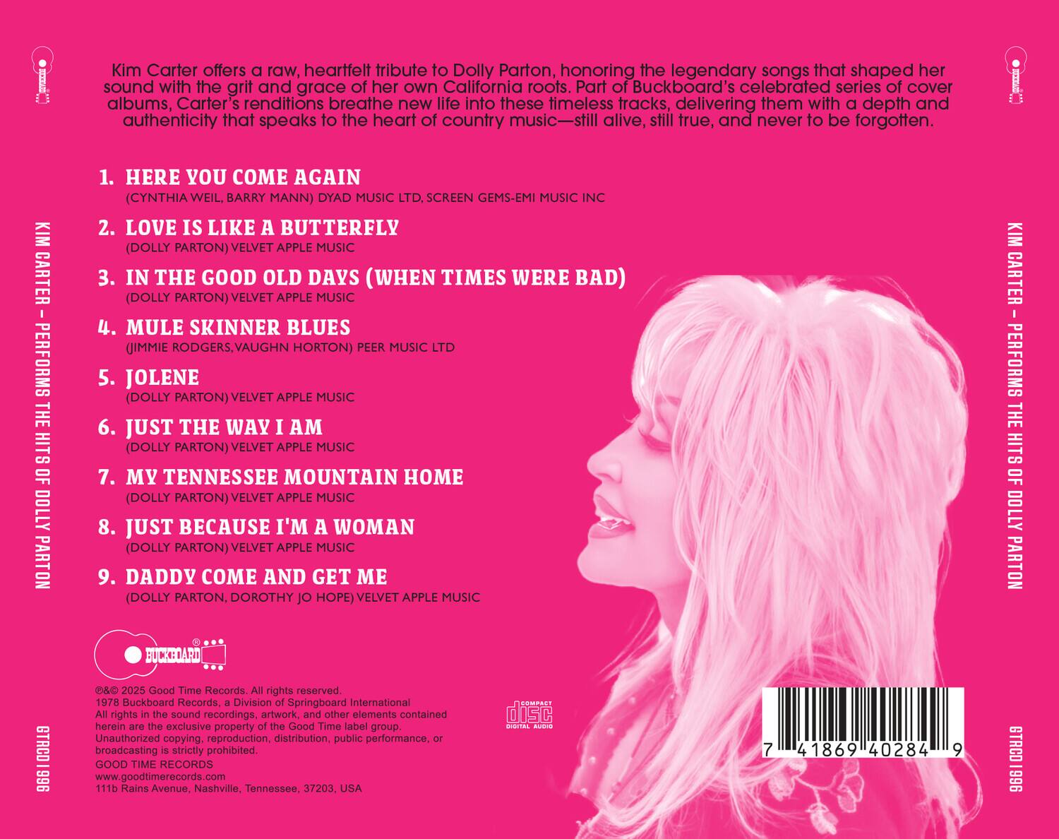 Kim Carter offers a raw, heartfelt tribute to Dolly Parton, honoring the legendary songs that shaped her sound with the grit and grace of her own California roots. Part of Buckboard's celebrated series of cover albums, Carter's renditions breathe new life into these timeless tracks, delivering them with depth and authenticity that speaks to the heart of country music—still alive, still true, and never to be forgotten.

1. HERE YOU COME AGAIN  
   (CYNTHIA WEIL, BARRY MANN) DYAD MUSIC LTD, SCREEN GEMS-EMI MUSIC INC

2. LOVE IS LIKE A BUTTERFLY  
   (DOLLY PARTON) VELVET APPLE MUSIC PEER MUSIC LTD

3. IN THE GOOD OLD DAYS (WHEN TIMES WERE BAD)  
   (DOLLY PARTON) VELVET APPLE MUSIC

4. MULE SKINNER BLUES  
   (JIMMIE RODGERS, VAUGHN HORTON) PEER MUSIC LTD

5. JOLENE  
   (DOLLY PARTON) VELVET APPLE MUSIC

6. JUST THE WAY I AM  
   (DOLLY PARTON) VELVET APPLE MUSIC

