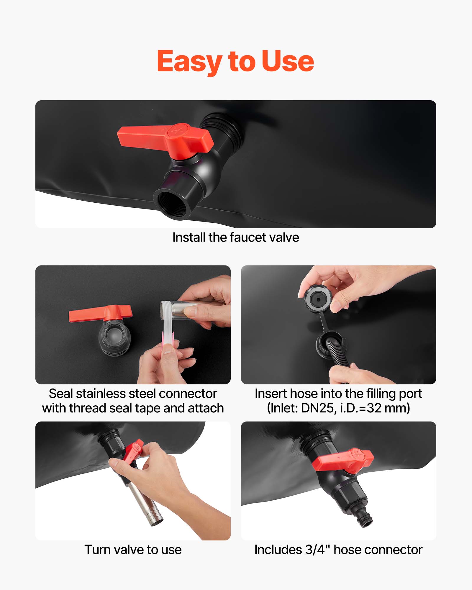 Easy to Use

Install the faucet valve

Seal stainless steel connector with thread seal tape and attach

Insert hose into the filling port (Inlet: DN25, i.D.=32 mm)

Turn valve to use

Includes 3/4" hose connector