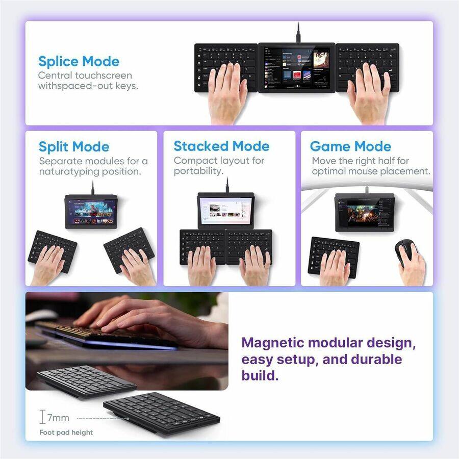 - **Splice Mode**
  - Central touchscreen with spaced-out keys.

- **Split Mode**
  - Separate modules for a natural typing position.

- **Stacked Mode**
  - Compact layout for portability.

- **Game Mode**
  - Move the right half for optimal mouse placement.

- **Magnetic modular design, easy setup, and durable build.**

- **7mm**
  - Foot pad height