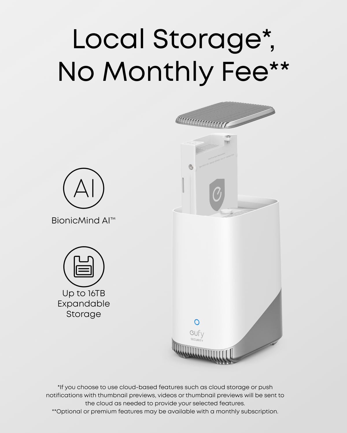 Local Storage*, No Monthly Fee**, Al 0 BionicMind AITM Up to 16TB Expandable Storage cufy SECURITY *If you choose to use cloud-based features such as cloud storage or push notifications with thumbnail previews, videos or thumbnail previews will be sent to the cloud as needed to provide your selected features. **Optional or premium features may be available with a monthly subscription.
