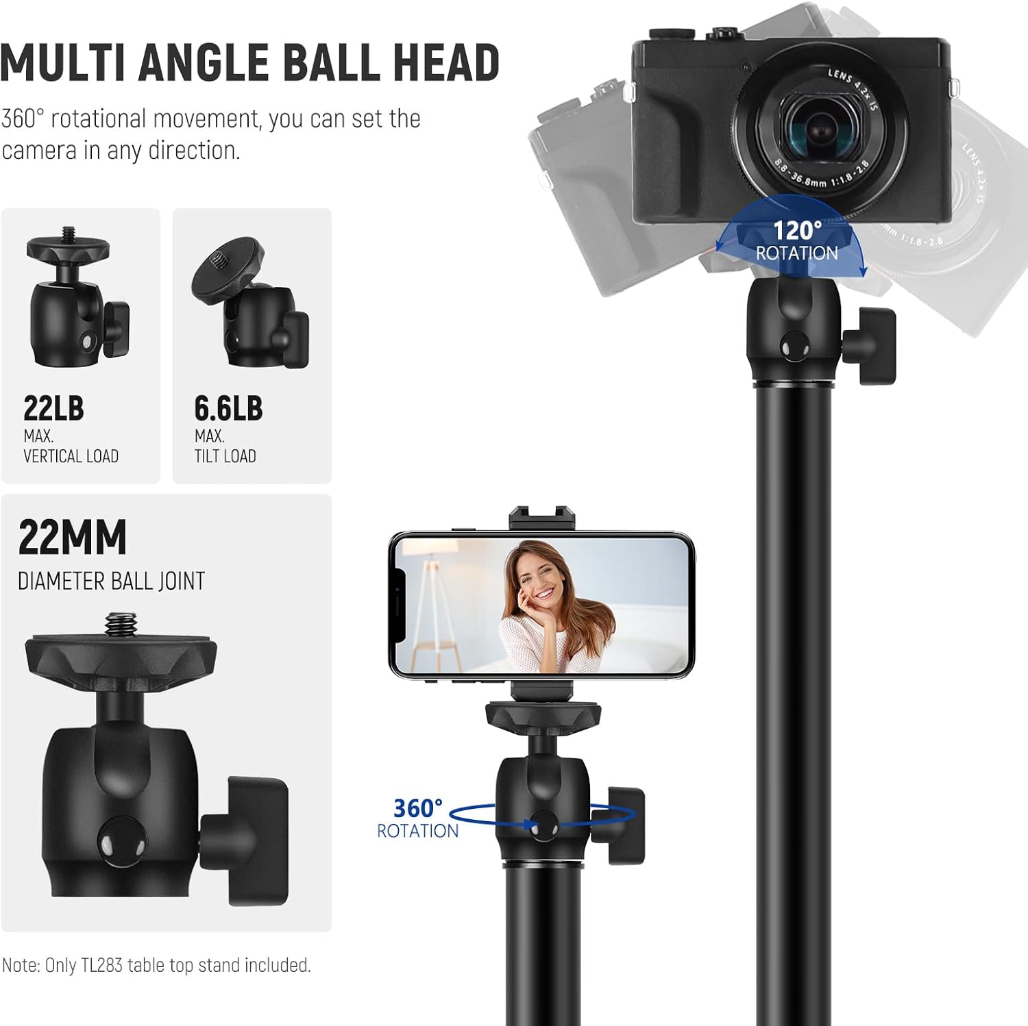 MULTI ANGLE BALL HEAD  
360° rotational movement, you can set the camera in any direction.  

22LB MAX. VERTICAL LOAD  
6.6LB MAX. TILT LOAD  

22MM DIAMETER BALL JOINT  
360° ROTATION  

Note: Only TL283 table top stand included.  

LENS 4.2-15mm 1:2.8  
120° ROTATION  

360° ROTATION
