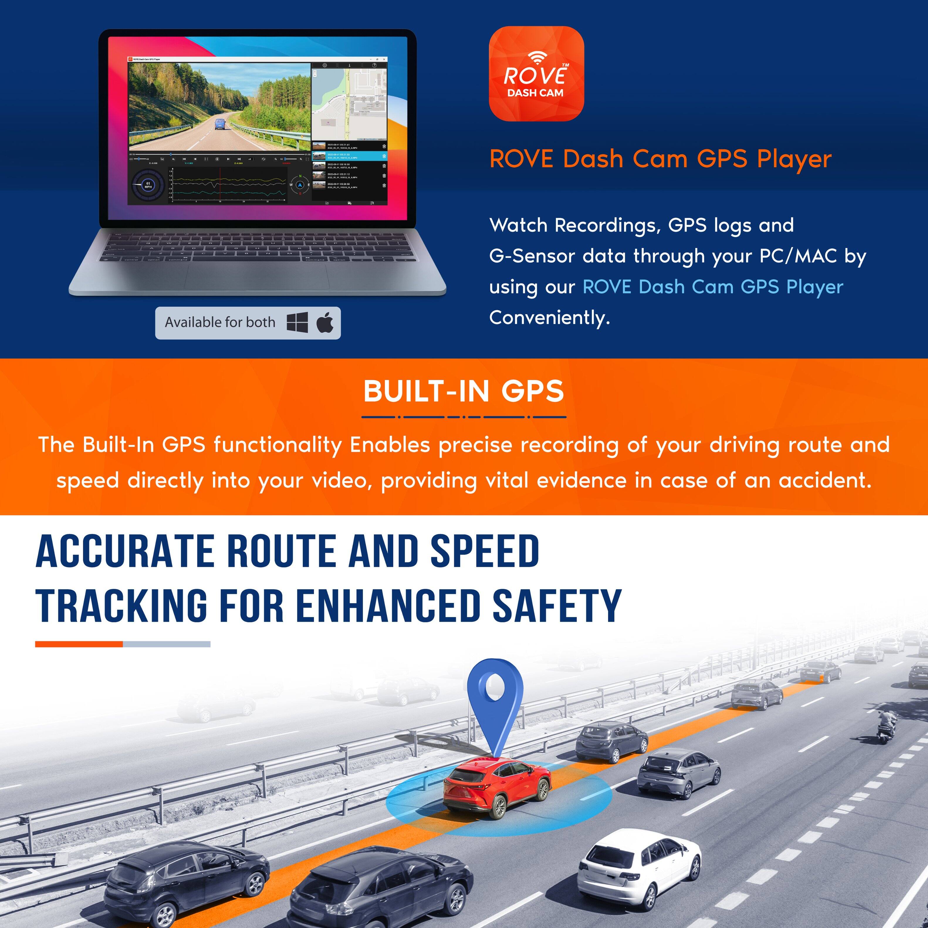 ROVE Dash Cam GPS Player

Watch Recordings, GPS logs and G-Sensor data through your PC/MAC by using our ROVE Dash Cam GPS Player Conveniently.

BUILT-IN GPS

The Built-In GPS functionality Enables precise recording of your driving route and speed directly into your video, providing vital evidence in case of an accident.

ACCURATE ROUTE AND SPEED TRACKING FOR ENHANCED SAFETY