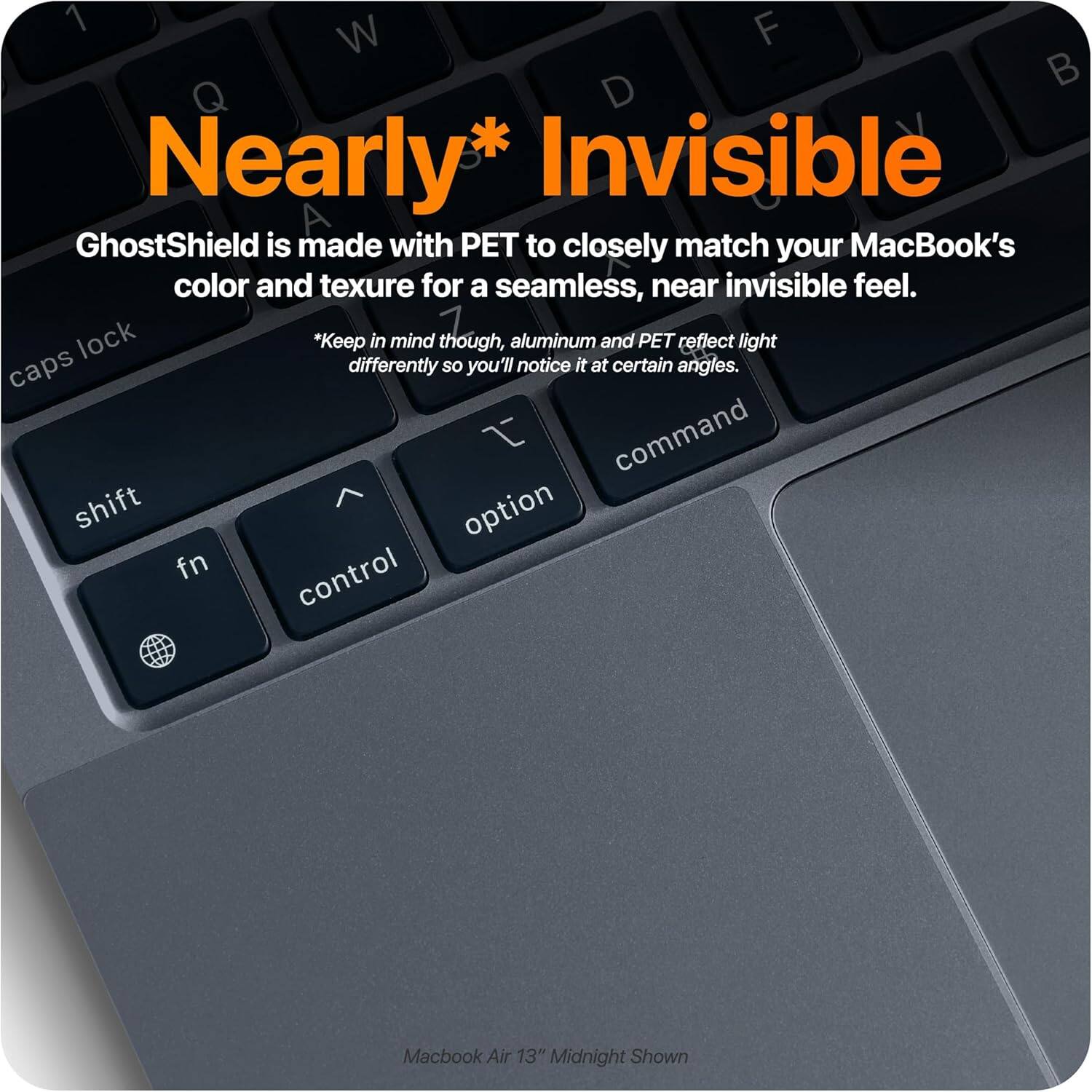 Nearly* Invisible

GhostShield is made with PET to closely match your MacBook's color and texture for a seamless, near invisible feel.

*Keep in mind though, aluminum and PET reflect light differently so you'll notice it at certain angles.

Macbook Air 13" Midnight Shown