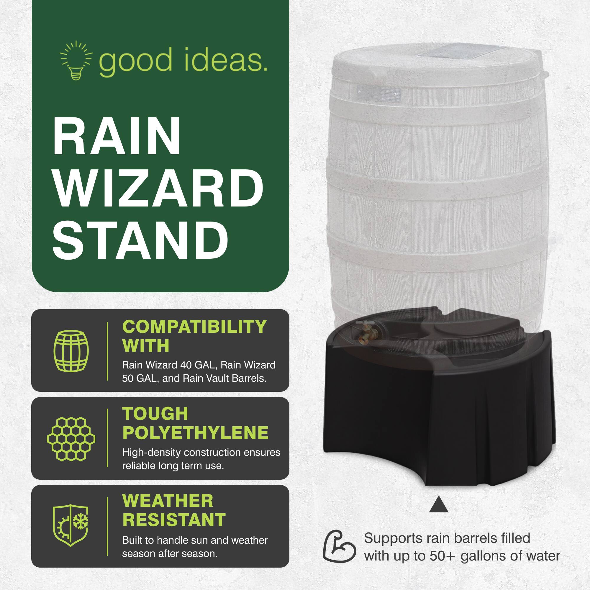 good ideas.

RAIN WIZARD STAND

COMPATIBILITY WITH Rain Wizard 40 GAL, Rain Wizard 50 GAL, and Rain Vault Barrels.

TOUGH POLYETHYLENE High-density construction ensures reliable long term use.

WEATHER RESISTANT Built to handle sun and weather season after season.

Supports rain barrels filled with up to 50+ gallons of water